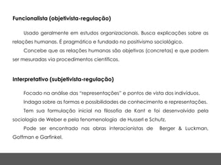 Funcionalista (objetivista-regulação)

    Usado geralmente em estudos organizacionais. Busca explicações sobre as
relações humanas. É pragmático e fundado no positivismo sociológico.
    Concebe que as relações humanas são objetivas (concretas) e que podem
ser mesuradas via procedimentos científicos.



Interpretativo (subjetivista-regulação)

    Focado na análise das “representações” e pontos de vista dos indivíduos.
    Indaga sobre as formas e possibilidades de conhecimento e representações.
    Tem sua formulação inicial na filosofia de Kant e foi desenvolvido pela
sociologia de Weber e pela fenomenologia de Husserl e Schutz.
    Pode ser encontrado nas obras interacionistas de       Berger & Luckman,
Goffman e Garfinkel.
 
