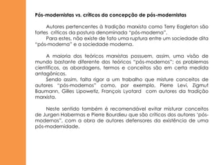 Pós-modernistas vs. críticos da concepção de pós-modernistas

     Autores pertencentes à tradição marxista como Terry Eagleton são
fortes críticos da postura denominada “pós-moderna”.
     Para estes, não existe de fato uma ruptura entre um sociedade dita
“pós-moderna” e a sociedade moderna.

    A maioria dos teóricos marxistas possuem, assim, uma visão de
mundo bastante diferente dos teóricos “pós-modernos”; os problemas
científicos, as abordagens, termos e conceitos são em certa medida
antagônicos.
    Sendo assim, falta rigor a um trabalho que misture conceitos de
autores “pós-modernos” como, por exemplo, Pierre Levi, Zigmut
Baumann, Gilles Lipowetiz, François Lyotard com autores da tradição
marxista.

    Neste sentido também é recomendável evitar misturar conceitos
de Jurgen Habermas e Pierre Bourdieu que são críticos dos autores „pós-
modernos”, com a obra de autores defensores da existência de uma
pós-modernidade.
 
