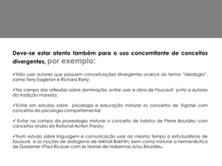 Deve-se estar atento também para o uso concomitante de conceitos
divergentes, por     exemplo:
Não usar autores que possuem conceituações divergentes acerca do termo “ideologia”,
como Terry Eagleton e Richard Rorty;

No campo das reflexões sobre dominação, evitar usar a obra de Foucault junto a autores
da tradição marxista;

Evitar em estudos sobre psicologia e educação misturar os conceitos de Vigotski com
conceitos da psicologia comportamental;

 Evitar no campo da praxeologia misturar o conceito de habitus de Pierre Bourdieu com
conceitos vindos da Rational Action Theory;

Num estudo sobre linguagem e comunicação usar ao mesmo tempo o estruturalismo de
Saussure e as noções de dialogismo de Mikhail Bakhtin; bem como misturar a hermenêutica
de Gadamer /Paul Ricouer com as teorias de Habermas e/ou Bourdieu.
 