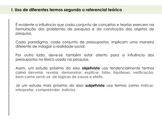 I. Uso de diferentes termos segundo o referencial teórico


  É evidente a influência que cada conjunto de conceitos e teorias exercem na
  formulação dos problemas de pesquisa e da construção dos objetos de
  pesquisa.

  Cada paradigma, cada conjunto de pressupostos, implicam uma maneira
  diferente de indagar a realidade social.

  Por outro lado, deve-se também estar atento para a influência dos
  pressupostos no léxico usado na pesquisa.

  Assim, um estudo próximo do eixo objetivista usa tendencialmente termos
  como desvelar, revelar, demonstrar, explicar, fatos, hipóteses, verificação;
  bem como servir-se de lógicas de causa e efeito.

  Já um estudo mais próximo do eixo subjetivista usa termos como indicar,
  interpretar, compreender, indícios.
 
