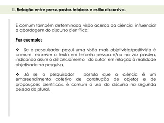 II. Relação entre pressupostos teóricos e estilo discursivo.


 É comum também determinada visão acerca da ciência influenciar
 a abordagem do discurso científico:

 Por exemplo:

  Se o pesquisador possui uma visão mais objetivista/positivista é
 comum escrever o texto em terceira pessoa e/ou na voz passiva,
 indicando assim o distanciamento do autor em relação à realidade
 objetivada na pesquisa.

  Já se o pesquisador          postula que a ciência é um
 empreendimento coletivo de construção de objetos e de
 proposições científicas, é comum o uso do discurso na segunda
 pessoa do plural.
 