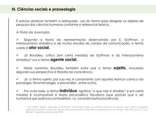 III. Ciências sociais e praxeologia

  É preciso observar também o adequado uso do termo para designar os objetos de
  pesquisa das ciências humanas conforme o referencial teórico.

  A título de exemplo:

       Segundo a teoria da representação desenvolvida por E. Goffman, o
  interacionismo simbólico e de muitos estudos do campo da comunicação, o termo
  usado é ator social.

      Já Bourdieu, crítico (em certa medida) de Goffman e do interacionismo
  simbólico* usa o termo agente social.

     Neste caminho, Bourdieu também evita usar o termo                                   sujeito,       vinculado
  segundo sua perspectiva à filosofia da consciência.

      Já o termo sujeito, por sua vez, é consonante com aportes teóricos como o da
  psicologia, fenomenologia e psicanálise , entre outros.

     Por outro lado, o termo indivíduo, significa “o que não é dividido” e em certa
  medida é incompatível à teoria psicanalítica freudiana (que postula que o ser
  humano é por essência contraditório, i.e. consciência/inconsciência).

        * ver LOPES, Felipe. “Bourdieu e Goffman: Um ensaio sobre os pontos comuns e as fissuras que unem e separam
        ambos os autores a partir da perspectiva do primeiro” in Estudos e pesquisas em psicologia, UERJ, RJ, ano 9, n.2, p.
        389-407, segundo semestre de 2009.
 