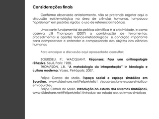 Considerações finais
     Conforme observado anteriormente, não se pretende esgotar aqui a
discussão epistemológica na área de ciências humanas, tampouco
“aprisionar” em padrões rígidos o uso de referenciais teóricos.

     Uma parte fundamental da prática científica é a criatividade, e como
observa J.B Thompson (2007) a combinação de ferramentas,
procedimentos e aportes teórico-metodológicos é condição importante
para compreender e entender a complexidade dos objetos das ciências
humanas

     Para encorpar a discussão aqui apresentada consultar:

      BOURDIEU, P.; WACQUANT. Réponses: Pour une anthropologie
réflexive. Seuil, Paris: 1988.
      THOMPSON, J.B. “A metodologia da interpretação” in Ideologia e
cultura moderna. Vozes, Petrópolis: 2007.

     Felipe Correa de Mello. Espaço social e espaço simbólico em
Bourdieu. www.slideshare.net/FelipeMello1 /epao-social-e-espao-simbilico-
em-bourdieu
     Felipe Correa de Mello. Introdução ao estudo dos sistemas simbólicos.
www.slideshare.net/FelipeMello1/Introduo-ao-estudo-dos-sistemas-simblicos
 
