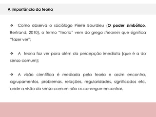 A importância da teoria



    Como observa o sociólogo Pierre Bourdieu (O poder simbólico,
 Bertrand, 2010), o termo “teoria” vem do grego theorein que significa
 “fazer ver”;


    A teoria faz ver para além da percepção imediata (que é a do
 senso comum);


    A visão científica é mediada pela teoria e assim encontra,
 agrupamentos, problemas, relações, regularidades, significados etc.
 onde a visão do senso comum não os consegue encontrar.
 