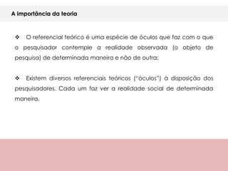 A importância da teoria



    O referencial teórico é uma espécie de óculos que faz com o que
 o pesquisador contemple a realidade observada (o objeto de
 pesquisa) de determinada maneira e não de outra;


    Existem diversos referenciais teóricos (“óculos”) à disposição dos
 pesquisadores. Cada um faz ver a realidade social de determinada
 maneira.
 