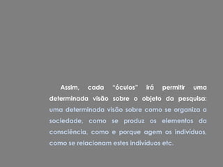 Assim,   cada    “óculos”   irá   permitir   uma
determinada visão sobre o objeto da pesquisa:
uma determinada visão sobre como se organiza a
sociedade, como se produz os elementos da
consciência, como e porque agem os indivíduos,
como se relacionam estes indivíduos etc.
 