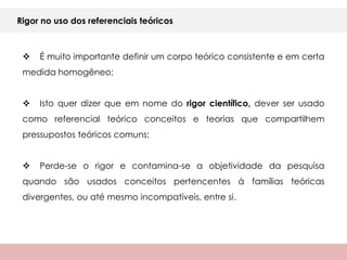Rigor no uso dos referenciais teóricos



    É muito importante definir um corpo teórico consistente e em certa
 medida homogêneo;


    Isto quer dizer que em nome do rigor científico, dever ser usado
 como referencial teórico conceitos e teorias que compartilhem
 pressupostos teóricos comuns;


    Perde-se o rigor e contamina-se a objetividade da pesquisa
 quando são usados conceitos pertencentes à famílias teóricas
 divergentes, ou até mesmo incompatíveis, entre si.
 