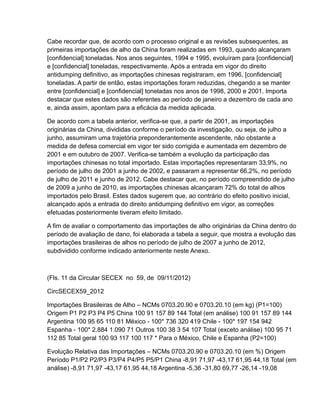 Cabe recordar que, de acordo com o processo original e as revisões subsequentes, as
primeiras importações de alho da China foram realizadas em 1993, quando alcançaram
[confidencial] toneladas. Nos anos seguintes, 1994 e 1995, evoluíram para [confidencial]
e [confidencial] toneladas, respectivamente. Após a entrada em vigor do direito
antidumping definitivo, as importações chinesas registraram, em 1996, [confidencial]
toneladas. A partir de então, estas importações foram reduzidas, chegando a se manter
entre [confidencial] e [confidencial] toneladas nos anos de 1998, 2000 e 2001. Importa
destacar que estes dados são referentes ao período de janeiro a dezembro de cada ano
e, ainda assim, apontam para a eficácia da medida aplicada.

De acordo com a tabela anterior, verifica-se que, a partir de 2001, as importações
originárias da China, divididas conforme o período da investigação, ou seja, de julho a
junho, assumiram uma trajetória preponderantemente ascendente, não obstante a
medida de defesa comercial em vigor ter sido corrigida e aumentada em dezembro de
2001 e em outubro de 2007. Verifica-se também a evolução da participação das
importações chinesas no total importado. Estas importações representaram 33,9%, no
período de julho de 2001 a junho de 2002, e passaram a representar 66,2%, no período
de julho de 2011 e junho de 2012. Cabe destacar que, no período compreendido de julho
de 2009 a junho de 2010, as importações chinesas alcançaram 72% do total de alhos
importados pelo Brasil. Estes dados sugerem que, ao contrário do efeito positivo inicial,
alcançado após a entrada do direito antidumping definitivo em vigor, as correções
efetuadas posteriormente tiveram efeito limitado.

A fim de avaliar o comportamento das importações de alho originárias da China dentro do
período de avaliação de dano, foi elaborada a tabela a seguir, que mostra a evolução das
importações brasileiras de alhos no período de julho de 2007 a junho de 2012,
subdividido conforme indicado anteriormente neste Anexo.



(Fls. 11 da Circular SECEX no 59, de 09/11/2012)

CircSECEX59_2012

Importações Brasileiras de Alho – NCMs 0703.20.90 e 0703.20.10 (em kg) (P1=100)
Origem P1 P2 P3 P4 P5 China 100 91 157 89 144 Total (em análise) 100 91 157 89 144
Argentina 100 95 65 110 81 México - 100* 736 320 419 Chile - 100* 197 154 942
Espanha - 100* 2.884 1.090 71 Outros 100 38 3 54 107 Total (exceto análise) 100 95 71
112 85 Total geral 100 93 117 100 117 * Para o México, Chile e Espanha (P2=100)

Evolução Relativa das Importações – NCMs 0703.20.90 e 0703.20.10 (em %) Origem
Período P1/P2 P2/P3 P3/P4 P4/P5 P5/P1 China -8,91 71,97 -43,17 61,95 44,18 Total (em
análise) -8,91 71,97 -43,17 61,95 44,18 Argentina -5,36 -31,80 69,77 -26,14 -19,08
 