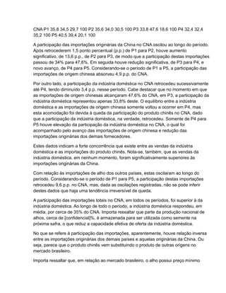 CNA P1 35,8 34,5 29,7 100 P2 35,6 34,0 30,5 100 P3 33,8 47,6 18,6 100 P4 32,4 32,4
35,2 100 P5 40,5 39,4 20,1 100

A participação das importações originárias da China no CNA oscilou ao longo do período.
Após retrocederem 1,5 ponto percentual (p.p.) de P1 para P2, houve aumento
significativo, de 13,6 p.p., de P2 para P3, de modo que a participação destas importações
passou de 34% para 47,6%. Em seguida houve redução significativa, de P3 para P4, e
novo avanço, de P4 para P5. Considerando-se o período de P1 a P5, a participação das
importações de origem chinesa absorveu 4,9 p.p. do CNA.

Por outro lado, a participação da indústria doméstica no CNA retrocedeu sucessivamente
até P4, tendo diminuído 3,4 p.p. nesse período. Cabe destacar que no momento em que
as importações de origem chinesas alcançaram 47,6% do CNA, em P3, a participação da
indústria doméstica representou apenas 33,8% deste. O equilíbrio entre a indústria
doméstica e as importações de origem chinesa somente voltou a ocorrer em P4, mas
esta acomodação foi devida à queda da participação do produto chinês no CNA, dado
que a participação da indústria doméstica, na verdade, retrocedeu. Somente de P4 para
P5 houve elevação da participação da indústria doméstica no CNA, o qual foi
acompanhado pelo avanço das importações de origem chinesa e redução das
importações originárias dos demais fornecedores.

Estes dados indicam a forte concorrência que existe entre as vendas da indústria
doméstica e as importações do produto chinês. Nota-se, também, que as vendas da
indústria doméstica, em nenhum momento, foram significativamente superiores às
importações originárias da China.

Com relação às importações de alho dos outros países, estas oscilaram ao longo do
período. Considerando-se o período de P1 para P5, a participação destas importações
retrocedeu 9,6 p.p. no CNA, mas, dada as oscilações registradas, não se pode inferir
destes dados que haja uma tendência irreversível de queda.

A participação das importações totais no CNA, em todos os períodos, foi superior à da
indústria doméstica. Ao longo de todo o período, a indústria doméstica respondeu, em
média, por cerca de 35% do CNA. Importa ressaltar que parte da produção nacional de
alhos, cerca de [confidencial]%, é armazenada para ser utilizada como semente na
próxima safra, o que reduz a capacidade efetiva de oferta da indústria doméstica.

No que se refere à participação das importações, aparentemente, houve relação inversa
entre as importações originárias dos demais países e aquelas originárias da China. Ou
seja, parece que o produto chinês vem substituindo o produto de outras origens no
mercado brasileiro.

Importa ressaltar que, em relação ao mercado brasileiro, o alho possui preço mínimo
 