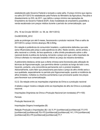 estabelecido pelo Governo Federal e revisado a cada safra. O preço mínimo que vigorou
na safra 2011/2012 foi estabelecido pela Portaria do Ministério da Agricultura, Pecuária e
Abastecimento no 533, de 2011, que definiu o preço mínimo nas operações de
Empréstimo do Governo Federal (EGF). Esta modalidade de empréstimo possibilita a
venda escalonada com preços médios durante o período de comercialização, que



(Fls. 16 da Circular SECEX no 59, de 09/11/2012)

CircSECEX59_2012

pode se prolongar por até 6 meses, favorecendo o produtor nacional. Para a safra de
2011/2012 o preço mínimo alcançou R$ 2,45/kg.

Em relação à preferência do consumidor brasileiro, a peticionária defendeu que esta
seria influenciada pelo preço e pela aparência do alho. Neste cenário, sendo ambos, o
alho nacional e o chinês, de boa aparência, o alho chinês prevaleceria sobre o alho
nacional devido à prática de dumping, tornando o preço com que o alho importado da
China é ofertado no mercado brasileiro inferior ao preço da indústria doméstica.

A peticionária destacou ainda que a oferta chinesa seria favorecida pela utilização de
técnicas de frigoconservação, que permitiria ofertar o produto ao longo de todo o ano,
havendo, portanto, uma concorrência permanente com o produto brasileiro.
Adicionalmente, outro fator que pressionaria para baixo o preço do alho chinês seria a
sua qualidade, especialmente no período pós frigoconservação, quando a incidência de
alhos brotados, mofados ou chochos aumentaria,o que provocaria queda nos preços
para favorecer sua comercialização.

5.2.2. Da relação entre as importações originárias da China e a produção nacional

A tabela a seguir mostra a relação entre as importações de alho da China e a produção
nacional.

Importações Originárias da China e Produção Nacional (em toneladas) (P1=100)

Período

Produção Nacional (A)

Importações Origens Investigadas (B)

Relação Produção e Importações (B) / (A) % P1 [confidencial] [confidencial] 77,0 P2
[confidencial] [confidencial] 76,4 P3 [confidencial] [confidencial] 141,1 P4 [confidencial]
[confidencial] 65,4 P5 [confidencial] [confidencial] 77,7
 