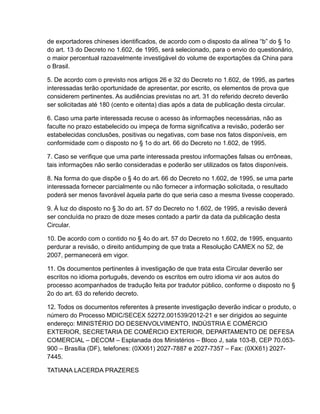 de exportadores chineses identificados, de acordo com o disposto da alínea “b” do § 1o
do art. 13 do Decreto no 1.602, de 1995, será selecionado, para o envio do questionário,
o maior percentual razoavelmente investigável do volume de exportações da China para
o Brasil.

5. De acordo com o previsto nos artigos 26 e 32 do Decreto no 1.602, de 1995, as partes
interessadas terão oportunidade de apresentar, por escrito, os elementos de prova que
considerem pertinentes. As audiências previstas no art. 31 do referido decreto deverão
ser solicitadas até 180 (cento e oitenta) dias após a data de publicação desta circular.

6. Caso uma parte interessada recuse o acesso às informações necessárias, não as
faculte no prazo estabelecido ou impeça de forma significativa a revisão, poderão ser
estabelecidas conclusões, positivas ou negativas, com base nos fatos disponíveis, em
conformidade com o disposto no § 1o do art. 66 do Decreto no 1.602, de 1995.

7. Caso se verifique que uma parte interessada prestou informações falsas ou errôneas,
tais informações não serão consideradas e poderão ser utilizados os fatos disponíveis.

8. Na forma do que dispõe o § 4o do art. 66 do Decreto no 1.602, de 1995, se uma parte
interessada fornecer parcialmente ou não fornecer a informação solicitada, o resultado
poderá ser menos favorável àquela parte do que seria caso a mesma tivesse cooperado.

9. À luz do disposto no § 3o do art. 57 do Decreto no 1.602, de 1995, a revisão deverá
ser concluída no prazo de doze meses contado a partir da data da publicação desta
Circular.

10. De acordo com o contido no § 4o do art. 57 do Decreto no 1.602, de 1995, enquanto
perdurar a revisão, o direito antidumping de que trata a Resolução CAMEX no 52, de
2007, permanecerá em vigor.

11. Os documentos pertinentes à investigação de que trata esta Circular deverão ser
escritos no idioma português, devendo os escritos em outro idioma vir aos autos do
processo acompanhados de tradução feita por tradutor público, conforme o disposto no §
2o do art. 63 do referido decreto.

12. Todos os documentos referentes à presente investigação deverão indicar o produto, o
número do Processo MDIC/SECEX 52272.001539/2012-21 e ser dirigidos ao seguinte
endereço: MINISTÉRIO DO DESENVOLVIMENTO, INDÚSTRIA E COMÉRCIO
EXTERIOR, SECRETARIA DE COMÉRCIO EXTERIOR, DEPARTAMENTO DE DEFESA
COMERCIAL – DECOM – Esplanada dos Ministérios – Bloco J, sala 103-B, CEP 70.053-
900 – Brasília (DF), telefones: (0XX61) 2027-7887 e 2027-7357 – Fax: (0XX61) 2027-
7445.

TATIANA LACERDA PRAZERES
 