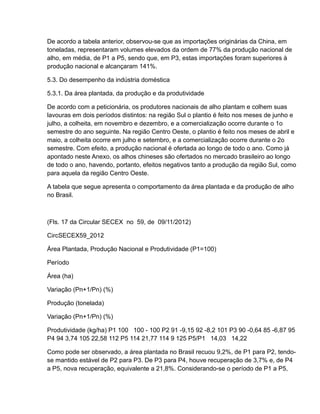 De acordo a tabela anterior, observou-se que as importações originárias da China, em
toneladas, representaram volumes elevados da ordem de 77% da produção nacional de
alho, em média, de P1 a P5, sendo que, em P3, estas importações foram superiores à
produção nacional e alcançaram 141%.

5.3. Do desempenho da indústria doméstica

5.3.1. Da área plantada, da produção e da produtividade

De acordo com a peticionária, os produtores nacionais de alho plantam e colhem suas
lavouras em dois períodos distintos: na região Sul o plantio é feito nos meses de junho e
julho, a colheita, em novembro e dezembro, e a comercialização ocorre durante o 1o
semestre do ano seguinte. Na região Centro Oeste, o plantio é feito nos meses de abril e
maio, a colheita ocorre em julho e setembro, e a comercialização ocorre durante o 2o
semestre. Com efeito, a produção nacional é ofertada ao longo de todo o ano. Como já
apontado neste Anexo, os alhos chineses são ofertados no mercado brasileiro ao longo
de todo o ano, havendo, portanto, efeitos negativos tanto a produção da região Sul, como
para aquela da região Centro Oeste.

A tabela que segue apresenta o comportamento da área plantada e da produção de alho
no Brasil.



(Fls. 17 da Circular SECEX no 59, de 09/11/2012)

CircSECEX59_2012

Área Plantada, Produção Nacional e Produtividade (P1=100)

Período

Área (ha)

Variação (Pn+1/Pn) (%)

Produção (tonelada)

Variação (Pn+1/Pn) (%)

Produtividade (kg/ha) P1 100 100 - 100 P2 91 -9,15 92 -8,2 101 P3 90 -0,64 85 -6,87 95
P4 94 3,74 105 22,58 112 P5 114 21,77 114 9 125 P5/P1 14,03 14,22

Como pode ser observado, a área plantada no Brasil recuou 9,2%, de P1 para P2, tendo-
se mantido estável de P2 para P3. De P3 para P4, houve recuperação de 3,7% e, de P4
a P5, nova recuperação, equivalente a 21,8%. Considerando-se o período de P1 a P5,
 