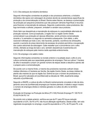 5.3.3. Dos estoques da indústria doméstica

Segundo informações constantes da petição e dos processos anteriores, a indústria
doméstica não opera com estocagem do produto devido às características específicas da
produção e da comercialização no Brasil. Dentre estes fatores, se destaca a pulverização
da produção por pequenos produtores que não possuem câmaras frigoríficas e recursos
para financiar a manutenção de estoques. Segundo a peticionária, estes produtores, tão
logo terminada a colheita, preparam, embalam e vendem seus produtos.

Outro fator que desestimula a manutenção de estoques é a sazonalidade alternada da
produção nacional. Como já explicado, a região Sul e a região Centro Oeste
comercializam sua produção em épocas diferentes, sendo primeira comercializada
durante o 1o semestre e a segunda no semestre subsequente. Com efeito, o alho
nacional é ofertado por todo o ano, não havendo, portanto, ocorrência de entressafra,
quando o aumento do preço decorrente da escassez do produto permitiria a recuperação
dos custos adicionais de estocagem. Cabe ressaltar que a concorrência com o alho
chinês, ofertado ao longo de todo o ano, também desestimula investimentos em
manutenção de estoques pela mesma razão apontada anteriormente.

5.3.4. Do emprego e do salário médio

Segundo informações constantes na revisão anterior e na petição atual, o alho é uma
cultura conhecida pela sua capacidade geradora de empregos. Para se cultivar 1 hectare
de alho é necessário cumprir um grande número de etapas desde a debulha e plantio até
o preparo para a comercialização.

De acordo com a mesma fonte, a maioria dos produtores nacionais cultivam áreas
médias inferiores a 2 hectares por família. Na região Centro Oeste, as áreas médias de
plantio são maiores do que na região Sul. Estima-se que o número de produtores no
Brasil, que já foi calculado em [confidencial] na década de 1990, atualmente esteja
reduzido a [confidencial].

Segundo a ANAPA, a cultura de alho no Brasil é extremamente vinculada à mão de obra,
gerando cerca de [confidencial] empregos por hectare plantado. A tabela a seguir mostra
o número de empregos diretos e indiretos gerados no cultivo do alho no território
nacional.

Evolução do Emprego na Produção de Alhos (P1=100) Período Emprego P1 100 P2 91
P3 90 P4 94 P5 114

De acordo com a tabela anterior, verificou-se que de P1 para P2 houve redução
equivalente a 9,2%. De P2 a P3, não houve alteração significativa. Desde então, tem sido
registrada recuperação no emprego, a qual foi equivalente a 3,7%, de P3 para P4, e de
 