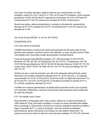 Com base nos dados apurados, pôde-se observar que o faturamento, em reais
corrigidos, evoluiu 2%, de P1 para P2, e 115%, de P2 para P3; entretanto, houve redução
equivalente a 22,8% de P3 para P4, seguindo-se nova queda, de 4,5% de P4 para P5.
Comparando-se P1 com P5, observou-se elevação de 61,8% no faturamento.

Quanto aos preços, estes acompanharam a variação no faturamento, apresentando
elevação de P1 a P3 e redução de P3 a P5. Comparando-se P1 com P5, observou-se
elevação de 13,3%.



(Fls. 20 da Circular SECEX no 59, de 09/11/2012)

CircSECEX59_2012

5.3.6. Dos custos de produção

A ANAPA apresentou a estrutura de custos para produção de alho para cada um dos
períodos sob avaliação, conforme haviam sido definidos, ou seja, de julho a junho. Estas
informações foram resumidas e estão apresentadas na tabela adiante.

Custo de Produção Total (Mil R$ Corrigidos) (P1=100) Descrição P1 P2 P3 P4 P5
Semente 100 138 199 195 132 Fertilizantes 100 153 119 101 119 Defensivos 100 103
113 87 95 Serviços Mecânicos 100 92 104 98 100 Serviços Manuais 100 92 107 112 132
Custos Fixos 100 97 102 97 104 Total 100 107 120 115 114 Custo (em R$/kg) 100 107
120 115 115

Verificou-se que o custo de produção, que não inclui despesas administrativas, gerais,
financeiras e de vendas, apresentou elevação de 6,7%, de P1 para P2, e, em seguida,
nova elevação, de 12,3%, de P2 para P3. A partir de então, foi registrada queda de 4,1%,
de P3 para P4, e de 0,4%, de P4 para P5. O resultado acumulado no período de P1 a
P5, contudo, apresentou elevação de 14,5%.

A análise dos números apresentados na tabela anterior permite concluir que os gastos
com sementes, fertilizantes e serviços manuais são responsáveis por parte substancial
do custo de produção.

5.3.7. Da relação custo x preço

Para proceder à comparação entre custo e preço, utilizou-se o custo de produção de
1200 caixas de 10 kg, informado na petição, e o preço de venda calculado pela relação
entre a produção e o faturamento. Conforme se nota nos resultados inseridos na tabela a
seguir, à exceção de P1, o custo de produção - que não computa as despesas
administrativas, gerais, financeiras e de vendas, por não estarem disponíveis - foi
superior ao preço de venda em três dos cinco períodos avaliados, P1, P2 e P5. Somente
 