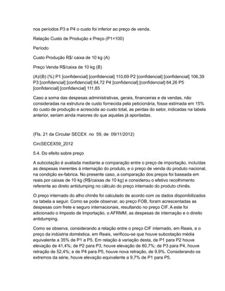 nos períodos P3 e P4 o custo foi inferior ao preço de venda.

Relação Custo de Produção x Preço (P1=100)

Período

Custo Produção R$/ caixa de 10 kg (A)

Preço Venda R$/caixa de 10 kg (B)

(A)/(B) (%) P1 [confidencial] [confidencial] 110,69 P2 [confidencial] [confidencial] 106,39
P3 [confidencial] [confidencial] 64,72 P4 [confidencial] [confidencial] 64,26 P5
[confidencial] [confidencial] 111,85

Caso a soma das despesas administrativas, gerais, financeiras e de vendas, não
consideradas na estrutura de custo fornecida pela peticionária, fosse estimada em 15%
do custo de produção e acrescida ao custo total, as perdas do setor, indicadas na tabela
anterior, seriam ainda maiores do que aquelas já apontadas.



(Fls. 21 da Circular SECEX no 59, de 09/11/2012)

CircSECEX59_2012

5.4. Do efeito sobre preço

A subcotação é avaliada mediante a comparação entre o preço de importação, incluídas
as despesas inerentes à internação do produto, e o preço de venda do produto nacional,
na condição ex-fabrica. No presente caso, a comparação dos preços foi baseada em
reais por caixas de 10 kg (R$/caixas de 10 kg) e considerou o efetivo recolhimento
referente ao direto antidumping no cálculo do preço internado do produto chinês.

O preço internado do alho chinês foi calculado de acordo com os dados disponibilizados
na tabela a seguir. Como se pode observar, ao preço FOB, foram acrescentadas as
despesas com frete e seguro internacionais, resultando no preço CIF. A este foi
adicionado o Imposto de Importação, o AFRMM, as despesas de internação e o direito
antidumping.

Como se observa, considerando a relação entre o preço CIF internado, em Reais, e o
preço da indústria doméstica, em Reais, verificou-se que houve subcotação média
equivalente a 35% de P1 a P5. Em relação à variação desta, de P1 para P2 houve
elevação de 41,4%; de P2 para P3, houve elevação de 80,7%; de P3 para P4, houve
retração de 52,4%; e de P4 para P5, houve nova retração, de 9,9%. Considerando os
extremos da série, houve elevação equivalente a 9,7% de P1 para P5.
 