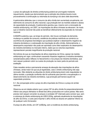 o prazo de aplicação de direitos antidumping poderá ser prorrogado mediante
requerimento, desde que demonstrado que a extinção dos direitos levaria muito
provavelmente à continuação ou retomada do dumping e do dano dele decorrente.

A peticionária defendeu que o consumo de alho chinês tem aumentado anualmente, em
detrimento do consumo do alho nacional, cuja produção tem se mantido estável e abaixo
da capacidade de produção. A peticionária apontou que, mesmo com a renovação da
medida antidumping, em 2007, as importações de alhos chineses se elevaram, de modo
que a indústria nacional não pode se beneficiar efetivamente da expansão do mercado
nacional.

A ANAPA sustentou que, ao longo do período, não houve contração da demanda,
mudança no padrão de consumo, existência de práticas restritivas ao comércio ou
ocorrência de progresso tecnológico que pudesse explicar o desempenho negativo da
indústria doméstica e o sobressalto da importação de alho chinês. Adicionalmente, o
desempenho exportador não pode ser apontado como fator explicativo do desempenho
da indústria doméstica no mercado interno, dado que os volumes exportados
representaram parcela insignificante da produção nacional.

Há indícios de que as importações de alhos originárias da China, apesar da medida
antidumping em vigor, continuaram causando impactos negativos à indústria doméstica,
caracterizados pelos reflexos no faturamento e nos preços da indústria doméstica, que
nem sequer puderam cobrir os custos de produção na maior parte do período sob
avaliação.

Cabe ressaltar ainda a permanente ameaça de elevação das importações de alhos
chineses, ainda maior do que as já registradas, caso o direito antidumping não seja
renovado. Não obstante as alíquotas do direito antidumping terem sido reajustadas na
última revisão, a proteção conferida não foi suficiente para permitir a recuperação e o
desenvolvimento da indústria doméstica, cuja produção permanece aquém da
capacidade produtiva.

6.1. Da comparação entre o preço do alho importado da China e o preço do similar
nacional

Observou-se em tabela anterior que o preço CIF do alho chinês foi preponderantemente
inferior aos preços ofertados no Brasil dos alhos produzidos em outros países. Não seria
preciso nem sequer converter os preços à condição CIF internado para concluir que, sem
a cobrança do direito antidumping de US$ 0,52/kg, aplicado atualmente às importações
de alho da China, o custo para importar o alho chinês se situaria em patamar inferior ao
de qualquer outro fornecedor.

O preço do alho chinês, em CIF (US$)/kg, sem a incidência do direito antidumping,
 