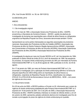 (Fls. 3 da Circular SECEX no 59, de 09/11/2012)

CircSECEX59_2012

ANEXO

1. Dos antecedentes

1.1. Da investigação original

Em 31 de maio de 1994, a Associação Goiana dos Produtores de Alho - AGOPA -
encaminhou à Secretaria de Comércio Exterior – SECEX - pedido de abertura de
investigação de dumping nas exportações para o Brasil de alhos frescos ou refrigerados
originários da República Popular da China, doravante denominada também “China”.

Apresentaram-se como partes interessadas as seguintes associações de produtores
nacionais: Associação dos Produtores de Alho de Catalão (ASPAC), Associação dos
Produtores de Alho do Distrito Federal e Região Agroeconômica (APADF), Associação
dos Comerciantes e Produtores de Alho de Inhumas (ACOPAI), Associação Catarinense
dos Produtores de Alho (ACAPA) e Associação Nacional dos Produtores de Alho
(ANAPA).

A investigação foi aberta por meio da Circular SECEX no 87, de 5 de dezembro de 1994,
publicada no Diário Oficial da União (D.O.U.) de 8 de dezembro de 1994. Na sequência
do processo, foi imposto direito antidumping provisório de 36% por intermédio da Portaria
Interministerial MICT/MF no 13, de 29 de agosto de 1995, publicada no D.OU. de 30 de
agosto.

Em 17 de janeiro de 1996, por meio da Portaria Interministerial MICT/MF no 3, foi
encerrada a investigação com a aplicação de direito antidumping definitivo na forma de
alíquota específica de US$ 0,40/kg sobre as importações de alhos frescos ou
refrigerados, originárias da República Popular da China, classificados nos códigos
0703.20.10 e 0703.20.90 da Nomenclatura Comum do MERCOSUL - NCM -, com prazo
de vigência de cinco anos.

1.2. Da primeira revisão

Em 20 de junho de 2000, a SECEX publicou a Circular no 20, informando que o prazo de
vigência do direito antidumping estabelecido pela Portaria Interministerial MICT/MF no 3
expiraria em 18 de janeiro de 2001. Em 3 de julho de 2000, a Associação Nacional dos
Produtores de Alho - ANAPA manifestou interesse na revisão do referido direito e, em 24
de outubro de 2000, apresentou petição solicitando abertura de investigação para fins de
revisão e prorrogação do prazo de vigência do direito antidumping em questão.
 