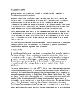 CircSECEX59_2012

patamar elevado que lhe garante a primazia no mercado mundial e a posição de
formadora de preços internacionais.

Ainda não há um país que esteja em trajetória de se qualificar como concorrente aos
alhos chineses. Como se depreende da tabela anterior, o segundo maior exportador, a
Argentina, responde por apenas 5,7% das vendas mundiais. De acordo com a
peticionária, o alho argentino abastece cerca de 25% do mercado brasileiro, variando seu
preço de acordo com o mercado mundial, balizado principalmente pelos chineses. Tanto
o alho chinês como o argentino são classificados como alhos nobres e roxos.

Como já foi apontado neste Anexo, as importações brasileiras de alho da Argentina, que
já representaram 46% do total adquirido externamente, foram substituídas pelo produto
chinês, de modo que, em P5, essa sua participação no total importado pelo país recuou
para 32%. Em sentido contrário, a participação do alho chinês passou de 52%, em P1,
para 62%, em P5.

Os dados apresentados neste Anexo apontam para a elevada capacidade de produção e
de exportação dos alhos chineses e para sua capacidade de deslocar competidores
importantes em mercados regionais, como o brasileiro.

7. Da conclusão

O mercado brasileiro foi sempre suprido por uma parcela significativa de alho importado.
Tal fato constituía um estímulo para os concorrentes internacionais, em disputa por um
mercado consumidor de grande potencial de crescimento, assim como também para os
produtores nacionais, contribuindo para a modernização da cultura brasileira de alho.
Entretanto, as importações originárias da China, iniciadas em 1993, avançaram no
mercado interno brasileiro a preços de dumping, tendo causado dano à indústria
doméstica.

Na petição apresentada em 1994 pela AGOPA, deu-se início à discussão sobre a adoção
de medidas capazes de reprimir as consequências danosas à produção nacional de alho
decorrente das importações originárias da China, destacando os prejuízos causados, em
especial, aos estados centrais de Goiás, Minas Gerais, Bahia, Espírito Santo, São Paulo
e o Distrito Federal, cujas safras coincidiam com o período de colheita e comercialização
do alho chinês. Ressalve-se que tal fato fez parte da discussão à época, quando as
importações ocorriam basicamente no segundo semestre porque a China ainda não tinha
nem o volume de produção atual e nem dispunha de um sistema de armazenagem
frigorificado eficiente que permitisse ofertar o produto ininterruptamente ao longo do ano.

Assim, verificou-se que o direito antidumping aplicado às importações de alho originárias
 