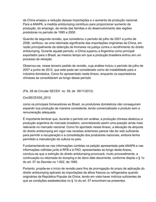 da China ensejou a redução dessas importações e o aumento da produção nacional.
Para a ANAPA, a medida antidumping contribuiu para proporcionar aumento da
produção, do emprego, da renda das famílias e do desenvolvimento das regiões
produtoras no período de 1995 a 2000.

Quando da segunda revisão, que considerou o período de julho de 2001 a junho de
2006, verificou- se uma retomada significante das importações originárias da China, em
razão principalmente da obtenção de liminares na justiça contra o recolhimento do direito
antidumping. Durante aquele período, a China superou a Argentina como principal
exportador para o Brasil, ao mesmo tempo em que a produção brasileira entrou em um
processo de retração.

Observou-se, nesse terceiro pedido de revisão, cuja análise incluiu o período de julho de
2007 a junho de 2012, que este pode ser considerado como de instabilidade para a
indústria doméstica. Como foi apresentado neste Anexo, enquanto os exportadores
chineses se consolidaram ao longo desse período



(Fls. 28 da Circular SECEX no 59, de 09/11/2012)

CircSECEX59_2012

como os principais fornecedores ao Brasil, os produtores domésticos não conseguiram
expandir sua produção de maneira consistente; tendo comercializado o produto sem a
remuneração adequada.

É importante lembrar que, durante o período em análise, a produção chinesa deslocou a
produção argentina do mercado brasileiro, concretizando assim uma posição ainda mais
relevante no mercado nacional. Como foi apontado nesse Anexo, a elevação da alíquota
do direito antidumping em vigor nas revisões anteriores parece não ter sido suficiente
para permitir a recuperação e a consolidação dos produtores nacionais, embora tenha
permitido a manutenção da cultura no país.

Fundamentando-se nas informações contidas na petição apresentada pela ANAPA e nas
informações colhidas junto à RFB e à FAO, apresentadas ao longo deste Anexo,
concluiu-se que a extinção do direito antidumping provocará, muito provavelmente, a
continuação ou retomada do dumping e do dano dele decorrente, conforme dispõe o § 1o
do art. 57 do Decreto no 1.602, de 1995.

Portanto, propõe-se o início de revisão para fins de prorrogação do prazo de aplicação do
direito antidumping aplicado às importações de alhos frescos ou refrigerados quando
originárias da República Popular da China, tendo em vista haver indícios suficientes de
que as condições estabelecidas no § 1o do art. 57 encontram-se presentes.
 