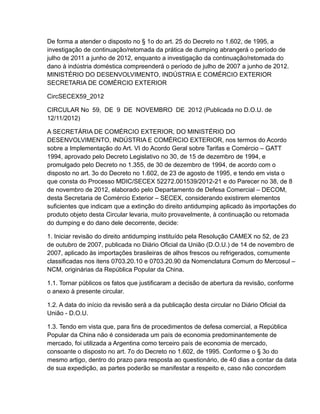 De forma a atender o disposto no § 1o do art. 25 do Decreto no 1.602, de 1995, a
investigação de continuação/retomada da prática de dumping abrangerá o período de
julho de 2011 a junho de 2012, enquanto a investigação da continuação/retomada do
dano à indústria doméstica compreenderá o período de julho de 2007 a junho de 2012.
MINISTÉRIO DO DESENVOLVIMENTO, INDÚSTRIA E COMÉRCIO EXTERIOR
SECRETARIA DE COMÉRCIO EXTERIOR

CircSECEX59_2012

CIRCULAR No 59, DE 9 DE NOVEMBRO DE 2012 (Publicada no D.O.U. de
12/11/2012)

A SECRETÁRIA DE COMÉRCIO EXTERIOR, DO MINISTÉRIO DO
DESENVOLVIMENTO, INDÚSTRIA E COMÉRCIO EXTERIOR, nos termos do Acordo
sobre a Implementação do Art. VI do Acordo Geral sobre Tarifas e Comércio – GATT
1994, aprovado pelo Decreto Legislativo no 30, de 15 de dezembro de 1994, e
promulgado pelo Decreto no 1.355, de 30 de dezembro de 1994, de acordo com o
disposto no art. 3o do Decreto no 1.602, de 23 de agosto de 1995, e tendo em vista o
que consta do Processo MDIC/SECEX 52272.001539/2012-21 e do Parecer no 38, de 8
de novembro de 2012, elaborado pelo Departamento de Defesa Comercial – DECOM,
desta Secretaria de Comércio Exterior – SECEX, considerando existirem elementos
suficientes que indicam que a extinção do direito antidumping aplicado às importações do
produto objeto desta Circular levaria, muito provavelmente, à continuação ou retomada
do dumping e do dano dele decorrente, decide:

1. Iniciar revisão do direito antidumping instituído pela Resolução CAMEX no 52, de 23
de outubro de 2007, publicada no Diário Oficial da União (D.O.U.) de 14 de novembro de
2007, aplicado às importações brasileiras de alhos frescos ou refrigerados, comumente
classificadas nos itens 0703.20.10 e 0703.20.90 da Nomenclatura Comum do Mercosul –
NCM, originárias da República Popular da China.

1.1. Tornar públicos os fatos que justificaram a decisão de abertura da revisão, conforme
o anexo à presente circular.

1.2. A data do início da revisão será a da publicação desta circular no Diário Oficial da
União - D.O.U.

1.3. Tendo em vista que, para fins de procedimentos de defesa comercial, a República
Popular da China não é considerada um país de economia predominantemente de
mercado, foi utilizada a Argentina como terceiro país de economia de mercado,
consoante o disposto no art. 7o do Decreto no 1.602, de 1995. Conforme o § 3o do
mesmo artigo, dentro do prazo para resposta ao questionário, de 40 dias a contar da data
de sua expedição, as partes poderão se manifestar a respeito e, caso não concordem
 