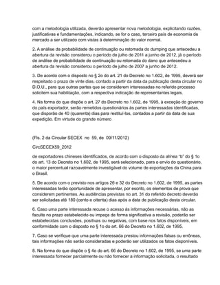 com a metodologia utilizada, deverão apresentar nova metodologia, explicitando razões,
justificativas e fundamentações, indicando, se for o caso, terceiro país de economia de
mercado a ser utilizado com vistas à determinação do valor normal.

2. A análise da probabilidade de continuação ou retomada do dumping que antecedeu a
abertura da revisão considerou o período de julho de 2011 a junho de 2012, já o período
de análise de probabilidade de continuação ou retomada do dano que antecedeu a
abertura da revisão considerou o período de julho de 2007 a junho de 2012.

3. De acordo com o disposto no § 2o do art. 21 do Decreto no 1.602, de 1995, deverá ser
respeitado o prazo de vinte dias, contado a partir da data da publicação desta circular no
D.O.U., para que outras partes que se considerem interessadas no referido processo
solicitem sua habilitação, com a respectiva indicação de representantes legais.

4. Na forma do que dispõe o art. 27 do Decreto no 1.602, de 1995, à exceção do governo
do país exportador, serão remetidos questionários às partes interessadas identificadas,
que disporão de 40 (quarenta) dias para restituí-los, contados a partir da data de sua
expedição. Em virtude do grande número



(Fls. 2 da Circular SECEX no 59, de 09/11/2012)

CircSECEX59_2012

de exportadores chineses identificados, de acordo com o disposto da alínea “b” do § 1o
do art. 13 do Decreto no 1.602, de 1995, será selecionado, para o envio do questionário,
o maior percentual razoavelmente investigável do volume de exportações da China para
o Brasil.

5. De acordo com o previsto nos artigos 26 e 32 do Decreto no 1.602, de 1995, as partes
interessadas terão oportunidade de apresentar, por escrito, os elementos de prova que
considerem pertinentes. As audiências previstas no art. 31 do referido decreto deverão
ser solicitadas até 180 (cento e oitenta) dias após a data de publicação desta circular.

6. Caso uma parte interessada recuse o acesso às informações necessárias, não as
faculte no prazo estabelecido ou impeça de forma significativa a revisão, poderão ser
estabelecidas conclusões, positivas ou negativas, com base nos fatos disponíveis, em
conformidade com o disposto no § 1o do art. 66 do Decreto no 1.602, de 1995.

7. Caso se verifique que uma parte interessada prestou informações falsas ou errôneas,
tais informações não serão consideradas e poderão ser utilizados os fatos disponíveis.

8. Na forma do que dispõe o § 4o do art. 66 do Decreto no 1.602, de 1995, se uma parte
interessada fornecer parcialmente ou não fornecer a informação solicitada, o resultado
 