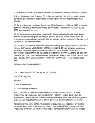 poderá ser menos favorável àquela parte do que seria caso a mesma tivesse cooperado.

9. À luz do disposto no § 3o do art. 57 do Decreto no 1.602, de 1995, a revisão deverá
ser concluída no prazo de doze meses contado a partir da data da publicação desta
Circular.

10. De acordo com o contido no § 4o do art. 57 do Decreto no 1.602, de 1995, enquanto
perdurar a revisão, o direito antidumping de que trata a Resolução CAMEX no 52, de
2007, permanecerá em vigor.

11. Os documentos pertinentes à investigação de que trata esta Circular deverão ser
escritos no idioma português, devendo os escritos em outro idioma vir aos autos do
processo acompanhados de tradução feita por tradutor público, conforme o disposto no §
2o do art. 63 do referido decreto.

12. Todos os documentos referentes à presente investigação deverão indicar o produto, o
número do Processo MDIC/SECEX 52272.001539/2012-21 e ser dirigidos ao seguinte
endereço: MINISTÉRIO DO DESENVOLVIMENTO, INDÚSTRIA E COMÉRCIO
EXTERIOR, SECRETARIA DE COMÉRCIO EXTERIOR, DEPARTAMENTO DE DEFESA
COMERCIAL – DECOM – Esplanada dos Ministérios – Bloco J, sala 103-B, CEP 70.053-
900 – Brasília (DF), telefones: (0XX61) 2027-7887 e 2027-7357 – Fax: (0XX61) 2027-
7445.

TATIANA LACERDA PRAZERES



(Fls. 3 da Circular SECEX no 59, de 09/11/2012)

CircSECEX59_2012

ANEXO

1. Dos antecedentes

1.1. Da investigação original

Em 31 de maio de 1994, a Associação Goiana dos Produtores de Alho - AGOPA -
encaminhou à Secretaria de Comércio Exterior – SECEX - pedido de abertura de
investigação de dumping nas exportações para o Brasil de alhos frescos ou refrigerados
originários da República Popular da China, doravante denominada também “China”.

Apresentaram-se como partes interessadas as seguintes associações de produtores
nacionais: Associação dos Produtores de Alho de Catalão (ASPAC), Associação dos
Produtores de Alho do Distrito Federal e Região Agroeconômica (APADF), Associação
 
