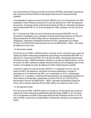 dos Comerciantes e Produtores de Alho de Inhumas (ACOPAI), Associação Catarinense
dos Produtores de Alho (ACAPA) e Associação Nacional dos Produtores de Alho
(ANAPA).

A investigação foi aberta por meio da Circular SECEX no 87, de 5 de dezembro de 1994,
publicada no Diário Oficial da União (D.O.U.) de 8 de dezembro de 1994. Na sequência
do processo, foi imposto direito antidumping provisório de 36% por intermédio da Portaria
Interministerial MICT/MF no 13, de 29 de agosto de 1995, publicada no D.OU. de 30 de
agosto.

Em 17 de janeiro de 1996, por meio da Portaria Interministerial MICT/MF no 3, foi
encerrada a investigação com a aplicação de direito antidumping definitivo na forma de
alíquota específica de US$ 0,40/kg sobre as importações de alhos frescos ou
refrigerados, originárias da República Popular da China, classificados nos códigos
0703.20.10 e 0703.20.90 da Nomenclatura Comum do MERCOSUL - NCM -, com prazo
de vigência de cinco anos.

1.2. Da primeira revisão

Em 20 de junho de 2000, a SECEX publicou a Circular no 20, informando que o prazo de
vigência do direito antidumping estabelecido pela Portaria Interministerial MICT/MF no 3
expiraria em 18 de janeiro de 2001. Em 3 de julho de 2000, a Associação Nacional dos
Produtores de Alho - ANAPA manifestou interesse na revisão do referido direito e, em 24
de outubro de 2000, apresentou petição solicitando abertura de investigação para fins de
revisão e prorrogação do prazo de vigência do direito antidumping em questão.

A revisão foi aberta por meio da Circular SECEX no 1, publicada no D.O.U. de 9 de
janeiro de 2001. Na sequência, concluídos os exames pertinentes, a revisão foi
encerrada em 21 de dezembro de 2001, com a publicação no D.O.U. da Resolução
CAMEX no 41, que alterou o direito antidumping aplicado nas importações brasileiras de
alhos frescos ou refrigerados, classificados nos itens 0703.20.10 e 0703.20.90 da
Nomenclatura Comum do MERCOSUL – NCM-, originárias da República Popular da
China, para a alíquota específica fixa de US$ 0,48/kg, com vigência de até 5 anos.

1.3. Da segunda revisão

Em 9 de junho de 2006, a SECEX publicou a Circular no 43 informando que o prazo de
vigência do direito antidumping estabelecido pela Resolução CAMEX no 41 iria expirar
em 21 de dezembro de 2006. A Associação Nacional dos Produtores de Alho, em 4 de
julho de 2006, encaminhou correspondência manifestando interesse na prorrogação do
direito.
 