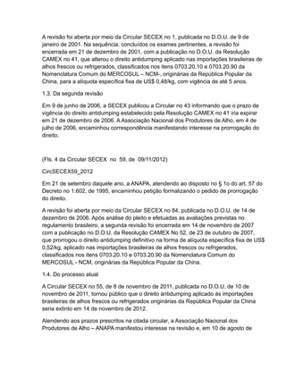 A revisão foi aberta por meio da Circular SECEX no 1, publicada no D.O.U. de 9 de
janeiro de 2001. Na sequência, concluídos os exames pertinentes, a revisão foi
encerrada em 21 de dezembro de 2001, com a publicação no D.O.U. da Resolução
CAMEX no 41, que alterou o direito antidumping aplicado nas importações brasileiras de
alhos frescos ou refrigerados, classificados nos itens 0703.20.10 e 0703.20.90 da
Nomenclatura Comum do MERCOSUL – NCM-, originárias da República Popular da
China, para a alíquota específica fixa de US$ 0,48/kg, com vigência de até 5 anos.

1.3. Da segunda revisão

Em 9 de junho de 2006, a SECEX publicou a Circular no 43 informando que o prazo de
vigência do direito antidumping estabelecido pela Resolução CAMEX no 41 iria expirar
em 21 de dezembro de 2006. A Associação Nacional dos Produtores de Alho, em 4 de
julho de 2006, encaminhou correspondência manifestando interesse na prorrogação do
direito.



(Fls. 4 da Circular SECEX no 59, de 09/11/2012)

CircSECEX59_2012

Em 21 de setembro daquele ano, a ANAPA, atendendo ao disposto no § 1o do art. 57 do
Decreto no 1.602, de 1995, encaminhou petição formalizando o pedido de prorrogação
do direito.

A revisão foi aberta por meio da Circular SECEX no 84, publicada no D.O.U. de 14 de
dezembro de 2006. Após análise do pleito e efetuadas as avaliações previstas no
regulamento brasileiro, a segunda revisão foi encerrada em 14 de novembro de 2007
com a publicação no D.O.U. da Resolução CAMEX No 52, de 23 de outubro de 2007,
que prorrogou o direito antidumping definitivo na forma de alíquota específica fixa de US$
0,52/kg, aplicado nas importações brasileiras de alhos frescos ou refrigerados,
classificados nos itens 0703.20.10 e 0703.20.90 da Nomenclatura Comum do
MERCOSUL - NCM, originárias da República Popular da China.

1.4. Do processo atual

A Circular SECEX no 55, de 8 de novembro de 2011, publicada no D.O.U. de 10 de
novembro de 2011, tornou público que o direito antidumping aplicado às importações
brasileiras de alhos frescos ou refrigerados originárias da República Popular da China
seria extinto em 14 de novembro de 2012.

Atendendo aos prazos prescritos na citada circular, a Associação Nacional dos
Produtores de Alho – ANAPA manifestou interesse na revisão e, em 10 de agosto de
 
