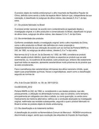 O produto objeto da medida antidumping é o alho importado da República Popular da
China, definido como sendo o bulbo da espécie Allium Sativum que, independente da sua
coloração, é classificado no subgrupo de alhos nobres, das classes 5, 6 e 7, do tipo
extra.

2.1. Do produto fabricado no Brasil

O produto similar nacional, de acordo com o entendimento já registrado desde a
investigação original, é o alho produzido e comercializado no Brasil, classificado no grupo
de alhos roxos, subgrupo de alhos nobres, das classes 5, 6 e 7, do tipo Extra.

2.2. Da similaridade dos produtos

Conforme constatado desde a investigação original, tanto o alho importado da China,
como o alho produzido no Brasil, são definidos em maior proporção e
independentemente da sua coloração de acordo com as normas da Portaria MAPA no
242, de 1992, no subgrupo de alhos nobres, classes 5, 6 e 7 e tipo extra.

Nos termos do § 1o do art. 5o do Decreto no 1.602, de 1995, considera-se produto
similar aquele produto idêntico, igual sob todos os aspectos ao produto que se está
examinando, ou, na ausência de tal produto, outro produto que, embora não exatamente
igual sob todos os aspectos, apresente características muito próximas às do produto que
se está considerando.

Face à semelhança das características intrínsecas dos alhos nacional e chinês, quais
sejam suas propriedades químicas, físicas e organolépticas; assim como a classificação
segundo as normas da



(Fls. 6 da Circular SECEX no 59, de 09/11/2012)

CircSECEX59_2012

Portaria MAPA no 242, de 1992, e, considerando o uso destes produtos, que são,
precipuamente, a utilização na alimentação humana, seja na culinária, como tempero,
principalmente em refogados com óleo e cebola, ou como guarnição, ou ainda como
medicamento da medicina alternativa, ratificou-se a conclusão alcançada na investigação
original, reafirmada nas revisões subsequentes, segundo a qual o produto fabricado no
Brasil é similar ao produto objeto do direito antidumping.

2.3. Da classificação e do tratamento tarifário

A classificação do produto na Nomenclatura Comum do Mercosul – NCM/SH encontra-se
discriminada a seguir, sendo que a evolução das alíquotas do Imposto de Importação
 
