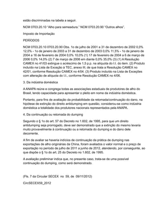 estão discriminadas na tabela a seguir.

NCM 0703.20.10 “Alho para semeadura.” NCM 0703.20.90 “Outros alhos”.

Imposto de Importação

PERÍODOS

NCM 0703.20.10 0703.20.90 Obs. 1o de julho de 2001 a 31 de dezembro de 2002 0,0%
12,0% - 1o de janeiro de 2003 a 31 de dezembro de 2003 0,0% 11,5% - 1o de janeiro de
2004 a 16 de fevereiro de 2004 0,0% 10,0% (1) 17 de fevereiro de 2004 a 6 de março de
2006 0,0% 14,0% (2) 7 de março de 2006 em diante 0,0% 35,0% (3) (1) A Resolução
CAMEX no 41/03 extingue o acréscimo de 1,5 p.p. na alíquota do I.I. do item. (2) Produto
incluído na Lista de Exceção à TEC, anexo III, de que trata a Resolução CAMEX no
42/01, conforme Resolução CAMEX no 4/04. (3) Produto incluído na Lista de Exceções
com alteração de alíquota do I.I., conforme Resolução CAMEX no 4/06.

3. Da indústria doméstica

A ANAPA reúne e congrega todas as associações estaduais de produtores de alho do
Brasil, tendo capacidade para apresentar o pleito em nome da indústria doméstica.

Portanto, para fins de avaliação da probabilidade da retomada/continuação do dano, na
hipótese de extinção do direito antidumping em questão, considerou-se como indústria
doméstica a totalidade dos produtores nacionais representados pela ANAPA.

4. Da continuação ou retomada do dumping

Segundo o § 1o do art. 57 do Decreto no 1.602, de 1995, para que um direito
antidumping seja prorrogado, deve ser demonstrado que a extinção do mesmo levaria
muito provavelmente à continuação ou a retomada do dumping e do dano dele
decorrente.

A fim de avaliar se haveria indícios de continuação da prática de dumping nas
exportações de alho originárias da China, foram avaliados o valor normal e o preço de
exportação no período de julho de 2011 a junho de 2012, atendendo, por conseguinte, ao
que dispõe o § 1o do art. 25 do Decreto no 1.602, de 1995.

A avaliação preliminar indica que, no presente caso, trata-se de uma possível
continuação do dumping, como será demonstrado.



(Fls. 7 da Circular SECEX no 59, de 09/11/2012)

CircSECEX59_2012
 