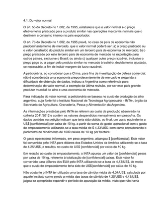 4.1. Do valor normal

O art. 5o do Decreto no 1.602, de 1995, estabelece que o valor normal é o preço
efetivamente praticado para o produto similar nas operações mercantis normais que o
destinem a consumo interno no país exportador.

O art. 7o do Decreto no 1.602, de 1995 prevê, no caso de país de economia não
predominantemente de mercado, que o valor normal poderá ser: a) o preço praticado ou
o valor construído do produto similar em um terceiro país de economia de mercado; b) o
preço praticado por este terceiro país de economia de mercado na exportação para
outros países, exclusive o Brasil; ou ainda c) qualquer outro preço razoável, inclusive o
preço pago ou a pagar pelo produto similar no mercado brasileiro, devidamente ajustado,
se necessário, a fim de incluir margem de lucro razoável.

A peticionária, ao considerar que a China, para fins de investigação de defesa comercial,
não é considerada uma economia preponderantemente de mercado e alegando a
dificuldade de obtenção de dados, indicou a Argentina como referência para
determinação do valor normal, a exemplo da última revisão, por ser este país grande
produtor mundial de alho e uma economia de mercado.

Para indicação do valor normal, a peticionária se baseou no custo de produção do alho
argentino, cuja fonte foi o Instituto Nacional de Tecnologia Agropecuária - INTA-, órgão da
Secretaria de Agricultura, Granadería, Pesca y Alimentación da Argentina.

As informações prestadas pelo INTA se referem ao custo de produção observado na
colheita 2011/2012 e contém os valores despendidos mensalmente em pesos/ha. Os
dados contidos na petição indicam que teria sido obtido, ao final, um custo equivalente a
US$ [confidencial] por caixa de 10 kg, a partir da soma do gasto operacional com o gasto
de empacotamento utilizando-se a taxa média de $ 4,33/US$, bem como considerando o
parâmetro de rendimento de 1000 caixas de 10 kg por hectare.

O gasto operacional informado, em peso argentino, alcançou $ [confidencial]. Este valor
foi convertido pelo INTA para dólares dos Estados Unidos da América utilizando-se a taxa
de 4,25/US$, e resultou no custo de US$ [confidencial] por caixa de 10 kg.

Em relação ao custo de empacotamento, o INTA apurou um valor de [confidencial] pesos
por caixa de 10 kg, referente à totalização de [confidencial] caixas. Este valor foi
convertido para dólares dos EUA pelo INTA utilizando-se a taxa de 4,43/US$, de modo
que o custo de empacotamento teria sido de US$[confidencial] por caixa de 10 kg.

Não obstante o INTA ter utilizado uma taxa de câmbio média de 4,34/US$, calculada por
aquele instituto como sendo a média das taxas de câmbio de 4,25/US$ e 4,43/US$,
julgou-se apropriado expandir o período de apuração da média, visto que não havia
 