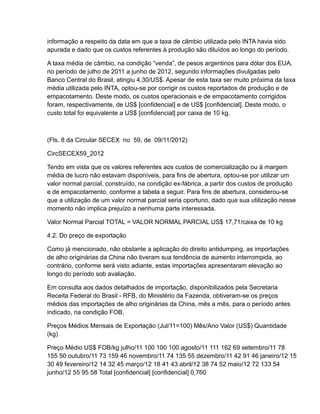 informação a respeito da data em que a taxa de câmbio utilizada pelo INTA havia sido
apurada e dado que os custos referentes à produção são diluídos ao longo do período.

A taxa média de câmbio, na condição “venda”, de pesos argentinos para dólar dos EUA,
no período de julho de 2011 a junho de 2012, segundo informações divulgadas pelo
Banco Central do Brasil, atingiu 4,30/US$. Apesar de esta taxa ser muito próxima da taxa
média utilizada pelo INTA, optou-se por corrigir os custos reportados de produção e de
empacotamento. Deste modo, os custos operacionais e de empacotamento corrigidos
foram, respectivamente, de US$ [confidencial] e de US$ [confidencial]. Deste modo, o
custo total foi equivalente a US$ [confidencial] por caixa de 10 kg.



(Fls. 8 da Circular SECEX no 59, de 09/11/2012)

CircSECEX59_2012

Tendo em vista que os valores referentes aos custos de comercialização ou à margem
média de lucro não estavam disponíveis, para fins de abertura, optou-se por utilizar um
valor normal parcial, construído, na condição ex-fábrica, a partir dos custos de produção
e de empacotamento, conforme a tabela a seguir. Para fins de abertura, considerou-se
que a utilização de um valor normal parcial seria oportuno, dado que sua utilização nesse
momento não implica prejuízo a nenhuma parte interessada.

Valor Normal Parcial TOTAL = VALOR NORMAL PARCIAL US$ 17,71/caixa de 10 kg

4.2. Do preço de exportação

Como já mencionado, não obstante a aplicação do direito antidumping, as importações
de alho originárias da China não tiveram sua tendência de aumento interrompida, ao
contrário, conforme será visto adiante, estas importações apresentaram elevação ao
longo do período sob avaliação.

Em consulta aos dados detalhados de importação, disponibilizados pela Secretaria
Receita Federal do Brasil - RFB, do Ministério da Fazenda, obtiveram-se os preços
médios das importações de alho originárias da China, mês a mês, para o período antes
indicado, na condição FOB.

Preços Médios Mensais de Exportação (Jul/11=100) Mês/Ano Valor (US$) Quantidade
(kg)

Preço Médio US$ FOB/kg julho/11 100 100 100 agosto/11 111 162 69 setembro/11 78
155 50 outubro/11 73 159 46 novembro/11 74 135 55 dezembro/11 42 91 46 janeiro/12 15
30 49 fevereiro/12 14 32 45 março/12 18 41 43 abril/12 38 74 52 maio/12 72 133 54
junho/12 55 95 58 Total [confidencial] [confidencial] 0,760
 