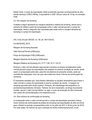 Deste modo, o preço de exportação médio ponderado apurado correspondente ao alho
chinês alcançou US$ 0,760/kg, o equivalente a US$ 7,60 por caixa de 10 kg, na condição
FOB.

4.3. Da margem de dumping

A tabela a seguir apresenta as margens absoluta e relativa de dumping, sendo que a
primeira foi obtida a partir da comparação entre o valor normal parcial e o preço de
exportação, tendo a segunda sido calculada pela razão entre a margem absoluta de
dumping e o preço de exportação.



(Fls. 9 da Circular SECEX no 59, de 09/11/2012)

CircSECEX59_2012

Margem de Dumping Apurada

Valor Normal Parcial (US$/caixa)

Preço de Exportação FOB (US$/caixa)

Margem Absoluta de Dumping (US$/caixa)

Margem Relativa de Dumping (%) 17,71 7,60 10,11 132,72

Embora o valor normal utilizado seja parcial e embora os preços considerados (valor
normal parcial e preço de exportação) não estejam na mesma condição de venda, ainda
assim a comparação entre eles, para fins de abertura da presente revisão, pode ser
considerada adequada, uma vez que, ela evidenciou haver indícios de continuação de
dumpimg.

É importante ressaltar que, caso fossem efetuados os ajustes necessários para trazer o
valor normal e o preço de exportação à mesma condição de venda, a margem de
dumping apurada seria ainda superior. Portanto, tal metodologia não prejudicou os
produtores/exportadores chineses. Todavia, far-se-á necessário, ao longo da presente
revisão, apurar o valor normal efetivo, ou seja, o custo de produção do alho acrescido
dos custos de comercialização e do respectivo lucro.

4.4. Dos indícios da continuação do dumping

A comparação entre o valor normal parcial e o preço de exportação apurados indicou
haver indícios de continuidade da prática de dumping nas exportações de alho da China
para o Brasil no período compreendido entre 1o de julho de 2011 e 30 de junho de 2012.
Por esta razão, há indícios de que a extinção do direito antidumping levará, muito
 