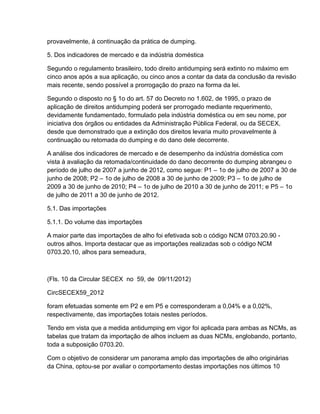 provavelmente, à continuação da prática de dumping.

5. Dos indicadores de mercado e da indústria doméstica

Segundo o regulamento brasileiro, todo direito antidumping será extinto no máximo em
cinco anos após a sua aplicação, ou cinco anos a contar da data da conclusão da revisão
mais recente, sendo possível a prorrogação do prazo na forma da lei.

Segundo o disposto no § 1o do art. 57 do Decreto no 1.602, de 1995, o prazo de
aplicação de direitos antidumping poderá ser prorrogado mediante requerimento,
devidamente fundamentado, formulado pela indústria doméstica ou em seu nome, por
iniciativa dos órgãos ou entidades da Administração Pública Federal, ou da SECEX,
desde que demonstrado que a extinção dos direitos levaria muito provavelmente à
continuação ou retomada do dumping e do dano dele decorrente.

A análise dos indicadores de mercado e de desempenho da indústria doméstica com
vista à avaliação da retomada/continuidade do dano decorrente do dumping abrangeu o
período de julho de 2007 a junho de 2012, como segue: P1 – 1o de julho de 2007 a 30 de
junho de 2008; P2 – 1o de julho de 2008 a 30 de junho de 2009; P3 – 1o de julho de
2009 a 30 de junho de 2010; P4 – 1o de julho de 2010 a 30 de junho de 2011; e P5 – 1o
de julho de 2011 a 30 de junho de 2012.

5.1. Das importações

5.1.1. Do volume das importações

A maior parte das importações de alho foi efetivada sob o código NCM 0703.20.90 -
outros alhos. Importa destacar que as importações realizadas sob o código NCM
0703.20.10, alhos para semeadura,



(Fls. 10 da Circular SECEX no 59, de 09/11/2012)

CircSECEX59_2012

foram efetuadas somente em P2 e em P5 e corresponderam a 0,04% e a 0,02%,
respectivamente, das importações totais nestes períodos.

Tendo em vista que a medida antidumping em vigor foi aplicada para ambas as NCMs, as
tabelas que tratam da importação de alhos incluem as duas NCMs, englobando, portanto,
toda a subposição 0703.20.

Com o objetivo de considerar um panorama amplo das importações de alho originárias
da China, optou-se por avaliar o comportamento destas importações nos últimos 10
 