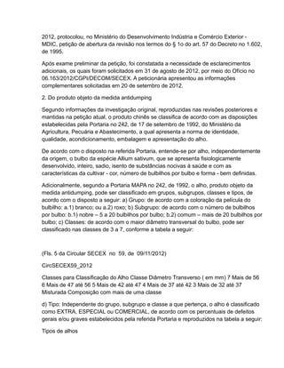 2012, protocolou, no Ministério do Desenvolvimento Indústria e Comércio Exterior -
MDIC, petição de abertura da revisão nos termos do § 1o do art. 57 do Decreto no 1.602,
de 1995.

Após exame preliminar da petição, foi constatada a necessidade de esclarecimentos
adicionais, os quais foram solicitados em 31 de agosto de 2012, por meio do Ofício no
06.163/2012/CGPI/DECOM/SECEX. A peticionária apresentou as informações
complementares solicitadas em 20 de setembro de 2012.

2. Do produto objeto da medida antidumping

Segundo informações da investigação original, reproduzidas nas revisões posteriores e
mantidas na petição atual, o produto chinês se classifica de acordo com as disposições
estabelecidas pela Portaria no 242, de 17 de setembro de 1992, do Ministério da
Agricultura, Pecuária e Abastecimento, a qual apresenta a norma de identidade,
qualidade, acondicionamento, embalagem e apresentação do alho.

De acordo com o disposto na referida Portaria, entende-se por alho, independentemente
da origem, o bulbo da espécie Allium sativum, que se apresenta fisiologicamente
desenvolvido, inteiro, sadio, isento de substâncias nocivas à saúde e com as
características da cultivar - cor, número de bulbilhos por bulbo e forma - bem definidas.

Adicionalmente, segundo a Portaria MAPA no 242, de 1992, o alho, produto objeto da
medida antidumping, pode ser classificado em grupos, subgrupos, classes e tipos, de
acordo com o disposto a seguir: a) Grupo: de acordo com a coloração da película do
bulbilho: a.1) branco; ou a.2) roxo; b) Subgrupo: de acordo com o número de bulbilhos
por bulbo: b.1) nobre – 5 a 20 bulbilhos por bulbo; b.2) comum – mais de 20 bulbilhos por
bulbo; c) Classes: de acordo com o maior diâmetro transversal do bulbo, pode ser
classificado nas classes de 3 a 7, conforme a tabela a seguir:



(Fls. 5 da Circular SECEX no 59, de 09/11/2012)

CircSECEX59_2012

Classes para Classificação do Alho Classe Diâmetro Transverso ( em mm) 7 Mais de 56
6 Mais de 47 até 56 5 Mais de 42 até 47 4 Mais de 37 até 42 3 Mais de 32 até 37
Misturada Composição com mais de uma classe

d) Tipo: Independente do grupo, subgrupo e classe a que pertença, o alho é classificado
como EXTRA, ESPECIAL ou COMERCIAL, de acordo com os percentuais de defeitos
gerais e/ou graves estabelecidos pela referida Portaria e reproduzidos na tabela a seguir:

Tipos de alhos
 