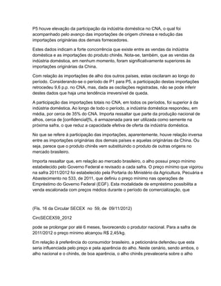 P5 houve elevação da participação da indústria doméstica no CNA, o qual foi
acompanhado pelo avanço das importações de origem chinesa e redução das
importações originárias dos demais fornecedores.

Estes dados indicam a forte concorrência que existe entre as vendas da indústria
doméstica e as importações do produto chinês. Nota-se, também, que as vendas da
indústria doméstica, em nenhum momento, foram significativamente superiores às
importações originárias da China.

Com relação às importações de alho dos outros países, estas oscilaram ao longo do
período. Considerando-se o período de P1 para P5, a participação destas importações
retrocedeu 9,6 p.p. no CNA, mas, dada as oscilações registradas, não se pode inferir
destes dados que haja uma tendência irreversível de queda.

A participação das importações totais no CNA, em todos os períodos, foi superior à da
indústria doméstica. Ao longo de todo o período, a indústria doméstica respondeu, em
média, por cerca de 35% do CNA. Importa ressaltar que parte da produção nacional de
alhos, cerca de [confidencial]%, é armazenada para ser utilizada como semente na
próxima safra, o que reduz a capacidade efetiva de oferta da indústria doméstica.

No que se refere à participação das importações, aparentemente, houve relação inversa
entre as importações originárias dos demais países e aquelas originárias da China. Ou
seja, parece que o produto chinês vem substituindo o produto de outras origens no
mercado brasileiro.

Importa ressaltar que, em relação ao mercado brasileiro, o alho possui preço mínimo
estabelecido pelo Governo Federal e revisado a cada safra. O preço mínimo que vigorou
na safra 2011/2012 foi estabelecido pela Portaria do Ministério da Agricultura, Pecuária e
Abastecimento no 533, de 2011, que definiu o preço mínimo nas operações de
Empréstimo do Governo Federal (EGF). Esta modalidade de empréstimo possibilita a
venda escalonada com preços médios durante o período de comercialização, que



(Fls. 16 da Circular SECEX no 59, de 09/11/2012)

CircSECEX59_2012

pode se prolongar por até 6 meses, favorecendo o produtor nacional. Para a safra de
2011/2012 o preço mínimo alcançou R$ 2,45/kg.

Em relação à preferência do consumidor brasileiro, a peticionária defendeu que esta
seria influenciada pelo preço e pela aparência do alho. Neste cenário, sendo ambos, o
alho nacional e o chinês, de boa aparência, o alho chinês prevaleceria sobre o alho
 