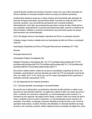 nacional devido à prática de dumping, tornando o preço com que o alho importado da
China é ofertado no mercado brasileiro inferior ao preço da indústria doméstica.

A peticionária destacou ainda que a oferta chinesa seria favorecida pela utilização de
técnicas de frigoconservação, que permitiria ofertar o produto ao longo de todo o ano,
havendo, portanto, uma concorrência permanente com o produto brasileiro.
Adicionalmente, outro fator que pressionaria para baixo o preço do alho chinês seria a
sua qualidade, especialmente no período pós frigoconservação, quando a incidência de
alhos brotados, mofados ou chochos aumentaria,o que provocaria queda nos preços
para favorecer sua comercialização.

5.2.2. Da relação entre as importações originárias da China e a produção nacional

A tabela a seguir mostra a relação entre as importações de alho da China e a produção
nacional.

Importações Originárias da China e Produção Nacional (em toneladas) (P1=100)

Período

Produção Nacional (A)

Importações Origens Investigadas (B)

Relação Produção e Importações (B) / (A) % P1 [confidencial] [confidencial] 77,0 P2
[confidencial] [confidencial] 76,4 P3 [confidencial] [confidencial] 141,1 P4 [confidencial]
[confidencial] 65,4 P5 [confidencial] [confidencial] 77,7

De acordo a tabela anterior, observou-se que as importações originárias da China, em
toneladas, representaram volumes elevados da ordem de 77% da produção nacional de
alho, em média, de P1 a P5, sendo que, em P3, estas importações foram superiores à
produção nacional e alcançaram 141%.

5.3. Do desempenho da indústria doméstica

5.3.1. Da área plantada, da produção e da produtividade

De acordo com a peticionária, os produtores nacionais de alho plantam e colhem suas
lavouras em dois períodos distintos: na região Sul o plantio é feito nos meses de junho e
julho, a colheita, em novembro e dezembro, e a comercialização ocorre durante o 1o
semestre do ano seguinte. Na região Centro Oeste, o plantio é feito nos meses de abril e
maio, a colheita ocorre em julho e setembro, e a comercialização ocorre durante o 2o
semestre. Com efeito, a produção nacional é ofertada ao longo de todo o ano. Como já
apontado neste Anexo, os alhos chineses são ofertados no mercado brasileiro ao longo
de todo o ano, havendo, portanto, efeitos negativos tanto a produção da região Sul, como
 