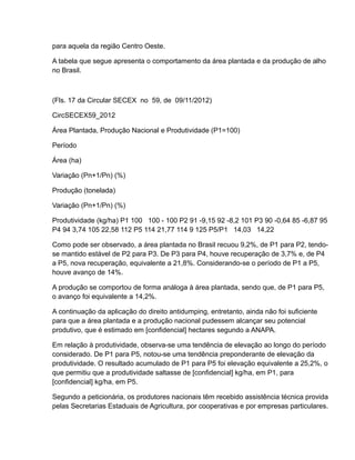 para aquela da região Centro Oeste.

A tabela que segue apresenta o comportamento da área plantada e da produção de alho
no Brasil.



(Fls. 17 da Circular SECEX no 59, de 09/11/2012)

CircSECEX59_2012

Área Plantada, Produção Nacional e Produtividade (P1=100)

Período

Área (ha)

Variação (Pn+1/Pn) (%)

Produção (tonelada)

Variação (Pn+1/Pn) (%)

Produtividade (kg/ha) P1 100 100 - 100 P2 91 -9,15 92 -8,2 101 P3 90 -0,64 85 -6,87 95
P4 94 3,74 105 22,58 112 P5 114 21,77 114 9 125 P5/P1 14,03 14,22

Como pode ser observado, a área plantada no Brasil recuou 9,2%, de P1 para P2, tendo-
se mantido estável de P2 para P3. De P3 para P4, houve recuperação de 3,7% e, de P4
a P5, nova recuperação, equivalente a 21,8%. Considerando-se o período de P1 a P5,
houve avanço de 14%.

A produção se comportou de forma análoga à área plantada, sendo que, de P1 para P5,
o avanço foi equivalente a 14,2%.

A continuação da aplicação do direito antidumping, entretanto, ainda não foi suficiente
para que a área plantada e a produção nacional pudessem alcançar seu potencial
produtivo, que é estimado em [confidencial] hectares segundo a ANAPA.

Em relação à produtividade, observa-se uma tendência de elevação ao longo do período
considerado. De P1 para P5, notou-se uma tendência preponderante de elevação da
produtividade. O resultado acumulado de P1 para P5 foi elevação equivalente a 25,2%, o
que permitiu que a produtividade saltasse de [confidencial] kg/ha, em P1, para
[confidencial] kg/ha, em P5.

Segundo a peticionária, os produtores nacionais têm recebido assistência técnica provida
pelas Secretarias Estaduais de Agricultura, por cooperativas e por empresas particulares.
 
