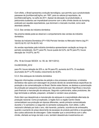 Com efeito, o Brasil apresentou evolução tecnológica, que permitiu que a produtividade
passasse de [confidencial] kg/ha, em 1997, para os valores já reportados, de
[confidencial] kg/ha, na safra de 2011. Apesar da elevação na produtividade, a
peticionária sustentou ser impraticável concorrer com o alho chinês devido ao dumping
praticado por aqueles exportadores, que dominam o mercado mundial, como será
abordado adiante.

5.3.2. Das vendas da indústria doméstica

Na próxima tabela pode-se observar o comportamento das vendas da indústria
doméstica.

Vendas da Indústria Doméstica (P1=100) Período Vendas no Mercado Interno (kg) P1
100 P2 92 P3 107 P4 85 P5 143

As vendas reportadas pela indústria doméstica apresentaram oscilação ao longo do
período considerado. De P1 para P2, houve queda de 8,2%; de P2 para P3, houve
elevação de 114,97%; de P3



(Fls. 18 da Circular SECEX no 59, de 09/11/2012)

CircSECEX59_2012

para P4, houve retração de 20% e, de P4 para P5, aumento de 67%. O resultado
acumulado de P1 a P5 revelou crescimento de 42,8%.

5.3.3. Dos estoques da indústria doméstica

Segundo informações constantes da petição e dos processos anteriores, a indústria
doméstica não opera com estocagem do produto devido às características específicas da
produção e da comercialização no Brasil. Dentre estes fatores, se destaca a pulverização
da produção por pequenos produtores que não possuem câmaras frigoríficas e recursos
para financiar a manutenção de estoques. Segundo a peticionária, estes produtores, tão
logo terminada a colheita, preparam, embalam e vendem seus produtos.

Outro fator que desestimula a manutenção de estoques é a sazonalidade alternada da
produção nacional. Como já explicado, a região Sul e a região Centro Oeste
comercializam sua produção em épocas diferentes, sendo primeira comercializada
durante o 1o semestre e a segunda no semestre subsequente. Com efeito, o alho
nacional é ofertado por todo o ano, não havendo, portanto, ocorrência de entressafra,
quando o aumento do preço decorrente da escassez do produto permitiria a recuperação
dos custos adicionais de estocagem. Cabe ressaltar que a concorrência com o alho
chinês, ofertado ao longo de todo o ano, também desestimula investimentos em
 