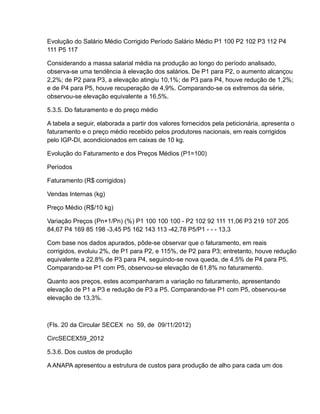 Evolução do Salário Médio Corrigido Período Salário Médio P1 100 P2 102 P3 112 P4
111 P5 117

Considerando a massa salarial média na produção ao longo do período analisado,
observa-se uma tendência à elevação dos salários. De P1 para P2, o aumento alcançou
2,2%; de P2 para P3, a elevação atingiu 10,1%; de P3 para P4, houve redução de 1,2%;
e de P4 para P5, houve recuperação de 4,9%. Comparando-se os extremos da série,
observou-se elevação equivalente a 16,5%.

5.3.5. Do faturamento e do preço médio

A tabela a seguir, elaborada a partir dos valores fornecidos pela peticionária, apresenta o
faturamento e o preço médio recebido pelos produtores nacionais, em reais corrigidos
pelo IGP-DI, acondicionados em caixas de 10 kg.

Evolução do Faturamento e dos Preços Médios (P1=100)

Períodos

Faturamento (R$ corrigidos)

Vendas Internas (kg)

Preço Médio (R$/10 kg)

Variação Preços (Pn+1/Pn) (%) P1 100 100 100 - P2 102 92 111 11,06 P3 219 107 205
84,67 P4 169 85 198 -3,45 P5 162 143 113 -42,78 P5/P1 - - - 13,3

Com base nos dados apurados, pôde-se observar que o faturamento, em reais
corrigidos, evoluiu 2%, de P1 para P2, e 115%, de P2 para P3; entretanto, houve redução
equivalente a 22,8% de P3 para P4, seguindo-se nova queda, de 4,5% de P4 para P5.
Comparando-se P1 com P5, observou-se elevação de 61,8% no faturamento.

Quanto aos preços, estes acompanharam a variação no faturamento, apresentando
elevação de P1 a P3 e redução de P3 a P5. Comparando-se P1 com P5, observou-se
elevação de 13,3%.



(Fls. 20 da Circular SECEX no 59, de 09/11/2012)

CircSECEX59_2012

5.3.6. Dos custos de produção

A ANAPA apresentou a estrutura de custos para produção de alho para cada um dos
 