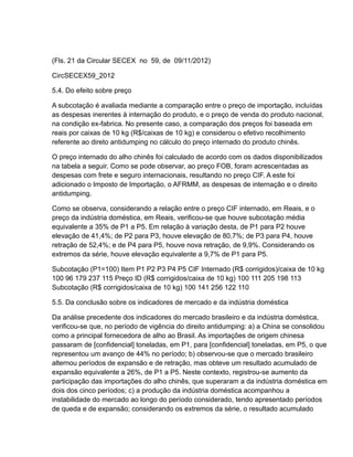 (Fls. 21 da Circular SECEX no 59, de 09/11/2012)

CircSECEX59_2012

5.4. Do efeito sobre preço

A subcotação é avaliada mediante a comparação entre o preço de importação, incluídas
as despesas inerentes à internação do produto, e o preço de venda do produto nacional,
na condição ex-fabrica. No presente caso, a comparação dos preços foi baseada em
reais por caixas de 10 kg (R$/caixas de 10 kg) e considerou o efetivo recolhimento
referente ao direto antidumping no cálculo do preço internado do produto chinês.

O preço internado do alho chinês foi calculado de acordo com os dados disponibilizados
na tabela a seguir. Como se pode observar, ao preço FOB, foram acrescentadas as
despesas com frete e seguro internacionais, resultando no preço CIF. A este foi
adicionado o Imposto de Importação, o AFRMM, as despesas de internação e o direito
antidumping.

Como se observa, considerando a relação entre o preço CIF internado, em Reais, e o
preço da indústria doméstica, em Reais, verificou-se que houve subcotação média
equivalente a 35% de P1 a P5. Em relação à variação desta, de P1 para P2 houve
elevação de 41,4%; de P2 para P3, houve elevação de 80,7%; de P3 para P4, houve
retração de 52,4%; e de P4 para P5, houve nova retração, de 9,9%. Considerando os
extremos da série, houve elevação equivalente a 9,7% de P1 para P5.

Subcotação (P1=100) Item P1 P2 P3 P4 P5 CIF Internado (R$ corrigidos)/caixa de 10 kg
100 96 179 237 115 Preço ID (R$ corrigidos/caixa de 10 kg) 100 111 205 198 113
Subcotação (R$ corrigidos/caixa de 10 kg) 100 141 256 122 110

5.5. Da conclusão sobre os indicadores de mercado e da indústria doméstica

Da análise precedente dos indicadores do mercado brasileiro e da indústria doméstica,
verificou-se que, no período de vigência do direito antidumping: a) a China se consolidou
como a principal fornecedora de alho ao Brasil. As importações de origem chinesa
passaram de [confidencial] toneladas, em P1, para [confidencial] toneladas, em P5, o que
representou um avanço de 44% no período; b) observou-se que o mercado brasileiro
alternou períodos de expansão e de retração, mas obteve um resultado acumulado de
expansão equivalente a 26%, de P1 a P5. Neste contexto, registrou-se aumento da
participação das importações do alho chinês, que superaram a da indústria doméstica em
dois dos cinco períodos; c) a produção da indústria doméstica acompanhou a
instabilidade do mercado ao longo do período considerado, tendo apresentado períodos
de queda e de expansão; considerando os extremos da série, o resultado acumulado
 