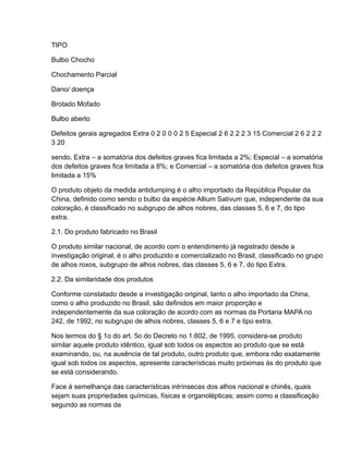 TIPO

Bulbo Chocho

Chochamento Parcial

Dano/ doença

Brotado Mofado

Bulbo aberto

Defeitos gerais agregados Extra 0 2 0 0 0 2 5 Especial 2 6 2 2 2 3 15 Comercial 2 6 2 2 2
3 20

sendo, Extra – a somatória dos defeitos graves fica limitada a 2%; Especial – a somatória
dos defeitos graves fica limitada a 8%; e Comercial – a somatória dos defeitos graves fica
limitada a 15%

O produto objeto da medida antidumping é o alho importado da República Popular da
China, definido como sendo o bulbo da espécie Allium Sativum que, independente da sua
coloração, é classificado no subgrupo de alhos nobres, das classes 5, 6 e 7, do tipo
extra.

2.1. Do produto fabricado no Brasil

O produto similar nacional, de acordo com o entendimento já registrado desde a
investigação original, é o alho produzido e comercializado no Brasil, classificado no grupo
de alhos roxos, subgrupo de alhos nobres, das classes 5, 6 e 7, do tipo Extra.

2.2. Da similaridade dos produtos

Conforme constatado desde a investigação original, tanto o alho importado da China,
como o alho produzido no Brasil, são definidos em maior proporção e
independentemente da sua coloração de acordo com as normas da Portaria MAPA no
242, de 1992, no subgrupo de alhos nobres, classes 5, 6 e 7 e tipo extra.

Nos termos do § 1o do art. 5o do Decreto no 1.602, de 1995, considera-se produto
similar aquele produto idêntico, igual sob todos os aspectos ao produto que se está
examinando, ou, na ausência de tal produto, outro produto que, embora não exatamente
igual sob todos os aspectos, apresente características muito próximas às do produto que
se está considerando.

Face à semelhança das características intrínsecas dos alhos nacional e chinês, quais
sejam suas propriedades químicas, físicas e organolépticas; assim como a classificação
segundo as normas da
 