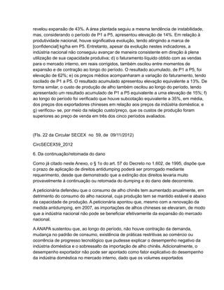 revelou expansão de 43%. A área plantada seguiu a mesma tendência de instabilidade,
mas, considerando o período de P1 a P5, apresentou elevação de 14%. Em relação à
produtividade nacional, houve significativa evolução, tendo atingindo a marca de
[confidencial] kg/ha em P5. Entretanto, apesar da evolução nestes indicadores, a
indústria nacional não conseguiu avançar de maneira consistente em direção à plena
utilização de sua capacidade produtiva; d) o faturamento líquido obtido com as vendas
para o mercado interno, em reais corrigidos, também oscilou entre momentos de
expansão e de contração ao longo do período. O resultado acumulado, de P1 a P5, foi
elevação de 62%; e) os preços médios acompanharam a variação do faturamento, tendo
oscilado de P1 a P5. O resultado acumulado apresentou elevação equivalente a 13%. De
forma similar, o custo de produção de alho também oscilou ao longo do período, tendo
apresentado um resultado acumulado de P1 a P5 equivalente a uma elevação de 15%; f)
ao longo do período foi verificado que houve subcotação equivalente a 35%, em média,
dos preços dos exportadores chineses em relação aos preços da indústria doméstica; e
g) verificou- se, por meio da relação custo/preço, que os custos de produção foram
superiores ao preço de venda em três dos cinco períodos avaliados.



(Fls. 22 da Circular SECEX no 59, de 09/11/2012)

CircSECEX59_2012

6. Da continuação/retomada do dano

Como já citado neste Anexo, o § 1o do art. 57 do Decreto no 1.602, de 1995, dispõe que
o prazo de aplicação de direitos antidumping poderá ser prorrogado mediante
requerimento, desde que demonstrado que a extinção dos direitos levaria muito
provavelmente à continuação ou retomada do dumping e do dano dele decorrente.

A peticionária defendeu que o consumo de alho chinês tem aumentado anualmente, em
detrimento do consumo do alho nacional, cuja produção tem se mantido estável e abaixo
da capacidade de produção. A peticionária apontou que, mesmo com a renovação da
medida antidumping, em 2007, as importações de alhos chineses se elevaram, de modo
que a indústria nacional não pode se beneficiar efetivamente da expansão do mercado
nacional.

A ANAPA sustentou que, ao longo do período, não houve contração da demanda,
mudança no padrão de consumo, existência de práticas restritivas ao comércio ou
ocorrência de progresso tecnológico que pudesse explicar o desempenho negativo da
indústria doméstica e o sobressalto da importação de alho chinês. Adicionalmente, o
desempenho exportador não pode ser apontado como fator explicativo do desempenho
da indústria doméstica no mercado interno, dado que os volumes exportados
 