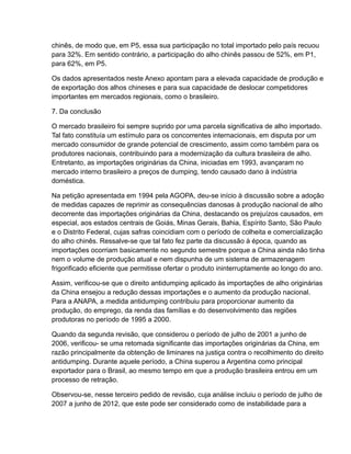 chinês, de modo que, em P5, essa sua participação no total importado pelo país recuou
para 32%. Em sentido contrário, a participação do alho chinês passou de 52%, em P1,
para 62%, em P5.

Os dados apresentados neste Anexo apontam para a elevada capacidade de produção e
de exportação dos alhos chineses e para sua capacidade de deslocar competidores
importantes em mercados regionais, como o brasileiro.

7. Da conclusão

O mercado brasileiro foi sempre suprido por uma parcela significativa de alho importado.
Tal fato constituía um estímulo para os concorrentes internacionais, em disputa por um
mercado consumidor de grande potencial de crescimento, assim como também para os
produtores nacionais, contribuindo para a modernização da cultura brasileira de alho.
Entretanto, as importações originárias da China, iniciadas em 1993, avançaram no
mercado interno brasileiro a preços de dumping, tendo causado dano à indústria
doméstica.

Na petição apresentada em 1994 pela AGOPA, deu-se início à discussão sobre a adoção
de medidas capazes de reprimir as consequências danosas à produção nacional de alho
decorrente das importações originárias da China, destacando os prejuízos causados, em
especial, aos estados centrais de Goiás, Minas Gerais, Bahia, Espírito Santo, São Paulo
e o Distrito Federal, cujas safras coincidiam com o período de colheita e comercialização
do alho chinês. Ressalve-se que tal fato fez parte da discussão à época, quando as
importações ocorriam basicamente no segundo semestre porque a China ainda não tinha
nem o volume de produção atual e nem dispunha de um sistema de armazenagem
frigorificado eficiente que permitisse ofertar o produto ininterruptamente ao longo do ano.

Assim, verificou-se que o direito antidumping aplicado às importações de alho originárias
da China ensejou a redução dessas importações e o aumento da produção nacional.
Para a ANAPA, a medida antidumping contribuiu para proporcionar aumento da
produção, do emprego, da renda das famílias e do desenvolvimento das regiões
produtoras no período de 1995 a 2000.

Quando da segunda revisão, que considerou o período de julho de 2001 a junho de
2006, verificou- se uma retomada significante das importações originárias da China, em
razão principalmente da obtenção de liminares na justiça contra o recolhimento do direito
antidumping. Durante aquele período, a China superou a Argentina como principal
exportador para o Brasil, ao mesmo tempo em que a produção brasileira entrou em um
processo de retração.

Observou-se, nesse terceiro pedido de revisão, cuja análise incluiu o período de julho de
2007 a junho de 2012, que este pode ser considerado como de instabilidade para a
 