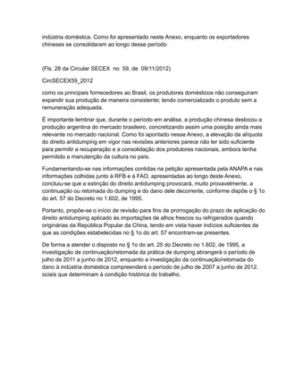 indústria doméstica. Como foi apresentado neste Anexo, enquanto os exportadores
chineses se consolidaram ao longo desse período



(Fls. 28 da Circular SECEX no 59, de 09/11/2012)

CircSECEX59_2012

como os principais fornecedores ao Brasil, os produtores domésticos não conseguiram
expandir sua produção de maneira consistente; tendo comercializado o produto sem a
remuneração adequada.

É importante lembrar que, durante o período em análise, a produção chinesa deslocou a
produção argentina do mercado brasileiro, concretizando assim uma posição ainda mais
relevante no mercado nacional. Como foi apontado nesse Anexo, a elevação da alíquota
do direito antidumping em vigor nas revisões anteriores parece não ter sido suficiente
para permitir a recuperação e a consolidação dos produtores nacionais, embora tenha
permitido a manutenção da cultura no país.

Fundamentando-se nas informações contidas na petição apresentada pela ANAPA e nas
informações colhidas junto à RFB e à FAO, apresentadas ao longo deste Anexo,
concluiu-se que a extinção do direito antidumping provocará, muito provavelmente, a
continuação ou retomada do dumping e do dano dele decorrente, conforme dispõe o § 1o
do art. 57 do Decreto no 1.602, de 1995.

Portanto, propõe-se o início de revisão para fins de prorrogação do prazo de aplicação do
direito antidumping aplicado às importações de alhos frescos ou refrigerados quando
originárias da República Popular da China, tendo em vista haver indícios suficientes de
que as condições estabelecidas no § 1o do art. 57 encontram-se presentes.

De forma a atender o disposto no § 1o do art. 25 do Decreto no 1.602, de 1995, a
investigação de continuação/retomada da prática de dumping abrangerá o período de
julho de 2011 a junho de 2012, enquanto a investigação da continuação/retomada do
dano à indústria doméstica compreenderá o período de julho de 2007 a junho de 2012.
ociais que determinam à condição histórica do trabalho.
 