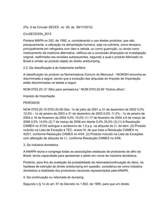 (Fls. 6 da Circular SECEX no 59, de 09/11/2012)

CircSECEX59_2012

Portaria MAPA no 242, de 1992, e, considerando o uso destes produtos, que são,
precipuamente, a utilização na alimentação humana, seja na culinária, como tempero,
principalmente em refogados com óleo e cebola, ou como guarnição, ou ainda como
medicamento da medicina alternativa, ratificou-se a conclusão alcançada na investigação
original, reafirmada nas revisões subsequentes, segundo a qual o produto fabricado no
Brasil é similar ao produto objeto do direito antidumping.

2.3. Da classificação e do tratamento tarifário

A classificação do produto na Nomenclatura Comum do Mercosul – NCM/SH encontra-se
discriminada a seguir, sendo que a evolução das alíquotas do Imposto de Importação
estão discriminadas na tabela a seguir.

NCM 0703.20.10 “Alho para semeadura.” NCM 0703.20.90 “Outros alhos”.

Imposto de Importação

PERÍODOS

NCM 0703.20.10 0703.20.90 Obs. 1o de julho de 2001 a 31 de dezembro de 2002 0,0%
12,0% - 1o de janeiro de 2003 a 31 de dezembro de 2003 0,0% 11,5% - 1o de janeiro de
2004 a 16 de fevereiro de 2004 0,0% 10,0% (1) 17 de fevereiro de 2004 a 6 de março de
2006 0,0% 14,0% (2) 7 de março de 2006 em diante 0,0% 35,0% (3) (1) A Resolução
CAMEX no 41/03 extingue o acréscimo de 1,5 p.p. na alíquota do I.I. do item. (2) Produto
incluído na Lista de Exceção à TEC, anexo III, de que trata a Resolução CAMEX no
42/01, conforme Resolução CAMEX no 4/04. (3) Produto incluído na Lista de Exceções
com alteração de alíquota do I.I., conforme Resolução CAMEX no 4/06.

3. Da indústria doméstica

A ANAPA reúne e congrega todas as associações estaduais de produtores de alho do
Brasil, tendo capacidade para apresentar o pleito em nome da indústria doméstica.

Portanto, para fins de avaliação da probabilidade da retomada/continuação do dano, na
hipótese de extinção do direito antidumping em questão, considerou-se como indústria
doméstica a totalidade dos produtores nacionais representados pela ANAPA.

4. Da continuação ou retomada do dumping

Segundo o § 1o do art. 57 do Decreto no 1.602, de 1995, para que um direito
 