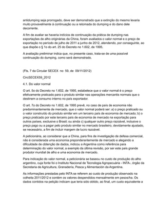 antidumping seja prorrogado, deve ser demonstrado que a extinção do mesmo levaria
muito provavelmente à continuação ou a retomada do dumping e do dano dele
decorrente.

A fim de avaliar se haveria indícios de continuação da prática de dumping nas
exportações de alho originárias da China, foram avaliados o valor normal e o preço de
exportação no período de julho de 2011 a junho de 2012, atendendo, por conseguinte, ao
que dispõe o § 1o do art. 25 do Decreto no 1.602, de 1995.

A avaliação preliminar indica que, no presente caso, trata-se de uma possível
continuação do dumping, como será demonstrado.



(Fls. 7 da Circular SECEX no 59, de 09/11/2012)

CircSECEX59_2012

4.1. Do valor normal

O art. 5o do Decreto no 1.602, de 1995, estabelece que o valor normal é o preço
efetivamente praticado para o produto similar nas operações mercantis normais que o
destinem a consumo interno no país exportador.

O art. 7o do Decreto no 1.602, de 1995 prevê, no caso de país de economia não
predominantemente de mercado, que o valor normal poderá ser: a) o preço praticado ou
o valor construído do produto similar em um terceiro país de economia de mercado; b) o
preço praticado por este terceiro país de economia de mercado na exportação para
outros países, exclusive o Brasil; ou ainda c) qualquer outro preço razoável, inclusive o
preço pago ou a pagar pelo produto similar no mercado brasileiro, devidamente ajustado,
se necessário, a fim de incluir margem de lucro razoável.

A peticionária, ao considerar que a China, para fins de investigação de defesa comercial,
não é considerada uma economia preponderantemente de mercado e alegando a
dificuldade de obtenção de dados, indicou a Argentina como referência para
determinação do valor normal, a exemplo da última revisão, por ser este país grande
produtor mundial de alho e uma economia de mercado.

Para indicação do valor normal, a peticionária se baseou no custo de produção do alho
argentino, cuja fonte foi o Instituto Nacional de Tecnologia Agropecuária - INTA-, órgão da
Secretaria de Agricultura, Granadería, Pesca y Alimentación da Argentina.

As informações prestadas pelo INTA se referem ao custo de produção observado na
colheita 2011/2012 e contém os valores despendidos mensalmente em pesos/ha. Os
dados contidos na petição indicam que teria sido obtido, ao final, um custo equivalente a
 