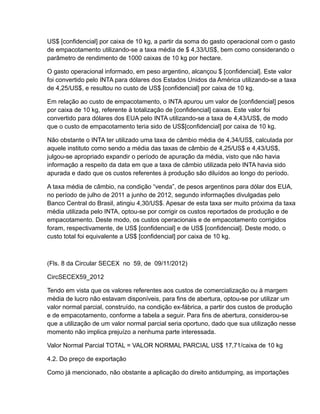 US$ [confidencial] por caixa de 10 kg, a partir da soma do gasto operacional com o gasto
de empacotamento utilizando-se a taxa média de $ 4,33/US$, bem como considerando o
parâmetro de rendimento de 1000 caixas de 10 kg por hectare.

O gasto operacional informado, em peso argentino, alcançou $ [confidencial]. Este valor
foi convertido pelo INTA para dólares dos Estados Unidos da América utilizando-se a taxa
de 4,25/US$, e resultou no custo de US$ [confidencial] por caixa de 10 kg.

Em relação ao custo de empacotamento, o INTA apurou um valor de [confidencial] pesos
por caixa de 10 kg, referente à totalização de [confidencial] caixas. Este valor foi
convertido para dólares dos EUA pelo INTA utilizando-se a taxa de 4,43/US$, de modo
que o custo de empacotamento teria sido de US$[confidencial] por caixa de 10 kg.

Não obstante o INTA ter utilizado uma taxa de câmbio média de 4,34/US$, calculada por
aquele instituto como sendo a média das taxas de câmbio de 4,25/US$ e 4,43/US$,
julgou-se apropriado expandir o período de apuração da média, visto que não havia
informação a respeito da data em que a taxa de câmbio utilizada pelo INTA havia sido
apurada e dado que os custos referentes à produção são diluídos ao longo do período.

A taxa média de câmbio, na condição “venda”, de pesos argentinos para dólar dos EUA,
no período de julho de 2011 a junho de 2012, segundo informações divulgadas pelo
Banco Central do Brasil, atingiu 4,30/US$. Apesar de esta taxa ser muito próxima da taxa
média utilizada pelo INTA, optou-se por corrigir os custos reportados de produção e de
empacotamento. Deste modo, os custos operacionais e de empacotamento corrigidos
foram, respectivamente, de US$ [confidencial] e de US$ [confidencial]. Deste modo, o
custo total foi equivalente a US$ [confidencial] por caixa de 10 kg.



(Fls. 8 da Circular SECEX no 59, de 09/11/2012)

CircSECEX59_2012

Tendo em vista que os valores referentes aos custos de comercialização ou à margem
média de lucro não estavam disponíveis, para fins de abertura, optou-se por utilizar um
valor normal parcial, construído, na condição ex-fábrica, a partir dos custos de produção
e de empacotamento, conforme a tabela a seguir. Para fins de abertura, considerou-se
que a utilização de um valor normal parcial seria oportuno, dado que sua utilização nesse
momento não implica prejuízo a nenhuma parte interessada.

Valor Normal Parcial TOTAL = VALOR NORMAL PARCIAL US$ 17,71/caixa de 10 kg

4.2. Do preço de exportação

Como já mencionado, não obstante a aplicação do direito antidumping, as importações
 