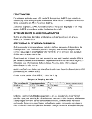 PROCESSO ATUAL

Foi publicada a circular secex n.55 no dia 10 de novembro de 2011, que o direito de
antidumping sobre as importações brasileiras de alhos frescos ou refrigerados vindos da
China seria extinto em 14 de Novembro de 2012.

Atendendo os prazos, ANAPA manifestou interesse na revisão da petição e, em 10 de
Agosto de 2012, protocolou a petição de abertura da revisão.

O PRODUTO OBJETO DA MEDIDA DE ANTIDUMPING

O alho, produto objeto da medida antidumping, pode ser classificado em grupos,
subgrupos, classes e tipos.

CONTINUAÇÂO OU RETORMADA DO DUMPING

O alho comercial foi considerado que mais teve defeitos agregados. Independente da
investigação a China continuou a praticar o dumping, acrecentando sempre o valor
normal o seu preço de exportação (o valor normal é o preço praticado para o produto
similiar nas operações mercantis).

O preço pode ser praticado pelo país que exporta ou o país importa o produto. A China
por não ser considerada uma economia preponderantemente de mercado e alegando a
dificuldade para informação de dados indicou à Argentina como referência para
determinação do valor normal.

As informações foram dadas pela Inta referente pelo custo de produção equivalente US$
[confidencial] por caixa de 10 Kg.

O valor normal parcial foi de US$17,71 caixa de 10 kg.

                   Margem de dumping apurada

Valor normal parcial   Preço de exportação   Margem absoluta de dumping   Margem relativa de dumping
(US$/caixa)            FOB(US$/caixa)        (US$/caixa)                     (%)
  17,71                 7,60                 10,11                        132,72



Embora o valor normal utilizado seja parcial, os preços considerados (valor normal
parcial e o preço de exportação) não estejam na mesma condição de venda, ainda assim
à comparação entre eles por ser considerada adequada, ainda havendo indícios de
continuação de dumping, caso fossem efetuados os ajustes necessários para trazer o
valor normal e o preço de exportação à mesma condição de venda, a margem dumping
 