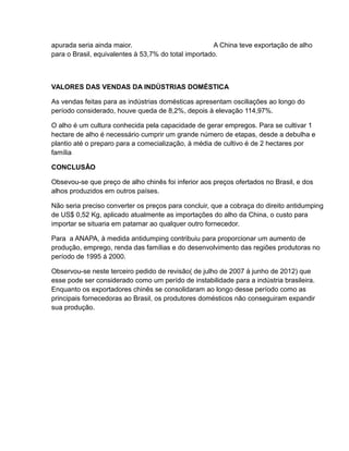 apurada seria ainda maior.                           A China teve exportação de alho
para o Brasil, equivalentes à 53,7% do total importado.



VALORES DAS VENDAS DA INDÙSTRIAS DOMÉSTICA

As vendas feitas para as indústrias domésticas apresentam osciliações ao longo do
período considerado, houve queda de 8,2%, depois à elevação 114,97%.

O alho é um cultura conhecida pela capacidade de gerar empregos. Para se cultivar 1
hectare de alho é necessário cumprir um grande número de etapas, desde a debulha e
plantio até o preparo para a comecialização, à média de cultivo é de 2 hectares por
família

CONCLUSÂO

Obsevou-se que preço de alho chinês foi inferior aos preços ofertados no Brasil, e dos
alhos produzidos em outros países.

Não seria preciso converter os preços para concluir, que a cobraça do direito antidumping
de US$ 0,52 Kg, aplicado atualmente as importações do alho da China, o custo para
importar se situaria em patamar ao qualquer outro fornecedor.

Para a ANAPA, à medida antidumping contribuiu para proporcionar um aumento de
produção, emprego, renda das famílias e do desenvolvimento das regiões produtoras no
período de 1995 á 2000.

Observou-se neste terceiro pedido de revisão( de julho de 2007 á junho de 2012) que
esse pode ser considerado como um perído de instabilidade para a indústria brasileira.
Enquanto os exportadores chinês se consolidaram ao longo desse período como as
principais fornecedoras ao Brasil, os produtores domésticos não conseguiram expandir
sua produção.
 